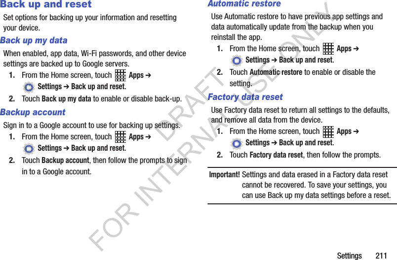 Settings 211Back up and resetSet options for backing up your information and resetting your device.Back up my dataWhen enabled, app data, Wi-Fi passwords, and other device settings are backed up to Google servers.1. From the Home screen, touch Apps ➔ Settings ➔ Back up and reset.2. Touch Back up my data to enable or disable back-up.Backup accountSign in to a Google account to use for backing up settings.1. From the Home screen, touch Apps ➔ Settings ➔ Back up and reset.2. Touch Backup account, then follow the prompts to sign in to a Google account.Automatic restoreUse Automatic restore to have previous app settings and data automatically update from the backup when you reinstall the app.1. From the Home screen, touch Apps ➔ Settings ➔ Back up and reset.2. Touch Automatic restore to enable or disable the setting.Factory data resetUse Factory data reset to return all settings to the defaults, and remove all data from the device.1. From the Home screen, touch Apps ➔ Settings ➔ Back up and reset.2. Touch Factory data reset, then follow the prompts.Important!Settings and data erased in a Factory data reset cannot be recovered. To save your settings, you can use Back up my data settings before a reset.DRAFT FOR INTERNAL USE ONLY