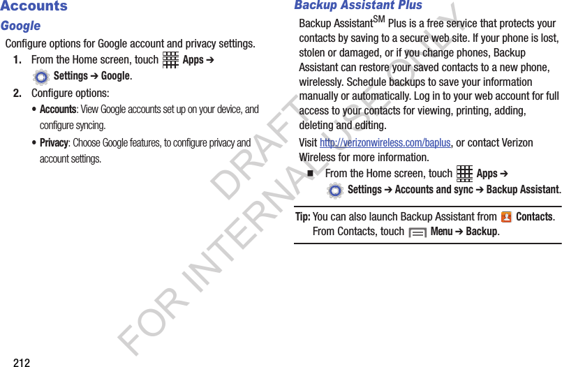 212AccountsGoogleConfigure options for Google account and privacy settings.1. From the Home screen, touch Apps ➔ Settings ➔ Google.2. Configure options:•Accounts: View Google accounts set up on your device, and configure syncing.•Privacy: Choose Google features, to configure privacy and account settings.Backup Assistant PlusBackup AssistantSM Plus is a free service that protects your contacts by saving to a secure web site. If your phone is lost, stolen or damaged, or if you change phones, Backup Assistant can restore your saved contacts to a new phone, wirelessly. Schedule backups to save your information manually or automatically. Log in to your web account for full access to your contacts for viewing, printing, adding, deleting and editing.Visit http://verizonwireless.com/baplus, or contact Verizon Wireless for more information.From the Home screen, touch Apps ➔ Settings ➔ Accounts and sync ➔ Backup Assistant.Tip:You can also launch Backup Assistant from Contacts. From Contacts, touch Menu ➔ Backup.DRAFT FOR INTERNAL USE ONLY