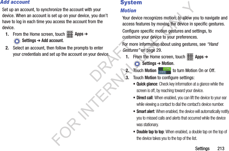 Settings 213Add accountSet up an account, to synchronize the account with your device. When an account is set up on your device, you don’t have to log in each time you access the account from the device.1. From the Home screen, touch Apps ➔ Settings ➔ Add account.2. Select an account, then follow the prompts to enter your credentials and set up the account on your device.SystemMotionYour device recognizes motion, to allow you to navigate and access features by moving the device in specific gestures.Configure specific motion gestures and settings, to customize your device to your preferences.For more information about using gestures, see “Hand Gestures” on page 29.1. From the Home screen, touch Apps ➔ Settings ➔ Motion.2. Touch Motion to turn Motion On or Off.3. Touch Motion to configure settings:• Quick glance: Check key information at a glance while the screen is off, by reaching toward your device.• Direct call: When enabled, you can lift the device to your ear while viewing a contact to dial the contact’s device number.•Smart alert: When enabled, the device will automatically notify you to missed calls and alerts that occurred while the device was stationary.• Double tap to top: When enabled, a double tap on the top of the device takes you to the top of the list.ONONOFFOFFDRAFT FOR INTERNAL USE ONLY