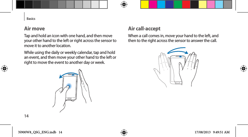 14BasicsAir call-acceptWhen a call comes in, move your hand to the left, and then to the right across the sensor to answer the call.Air moveTap and hold an icon with one hand, and then move your other hand to the left or right across the sensor to move it to another location.While using the daily or weekly calendar, tap and hold an event, and then move your other hand to the left or right to move the event to another day or week.N900W8_QSG_ENG.indb   14 17/08/2013   9:49:51 AM