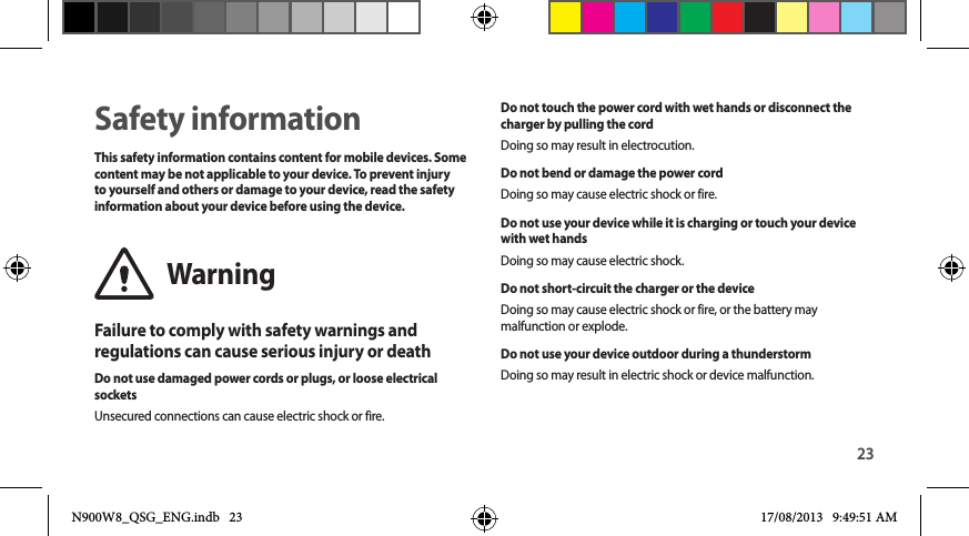 23Safety informationThis safety information contains content for mobile devices. Some content may be not applicable to your device. To prevent injury to yourself and others or damage to your device, read the safety information about your device before using the device.WarningFailure to comply with safety warnings and regulations can cause serious injury or deathDo not use damaged power cords or plugs, or loose electrical socketsUnsecured connections can cause electric shock or fire.Do not touch the power cord with wet hands or disconnect the charger by pulling the cordDoing so may result in electrocution.Do not bend or damage the power cordDoing so may cause electric shock or fire.Do not use your device while it is charging or touch your device with wet handsDoing so may cause electric shock.Do not short-circuit the charger or the deviceDoing so may cause electric shock or fire, or the battery may malfunction or explode.Do not use your device outdoor during a thunderstormDoing so may result in electric shock or device malfunction.N900W8_QSG_ENG.indb   23 17/08/2013   9:49:51 AM