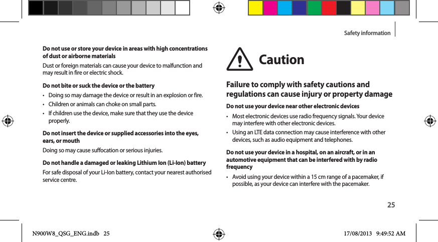 25Safety informationDo not use or store your device in areas with high concentrations of dust or airborne materialsDust or foreign materials can cause your device to malfunction and may result in fire or electric shock.Do not bite or suck the device or the battery•  Doing so may damage the device or result in an explosion or fire.•  Children or animals can choke on small parts.•  If children use the device, make sure that they use the device properly.Do not insert the device or supplied accessories into the eyes, ears, or mouthDoing so may cause suffocation or serious injuries.Do not handle a damaged or leaking Lithium Ion (Li-Ion) batteryFor safe disposal of your Li-Ion battery, contact your nearest authorised service centre.CautionFailure to comply with safety cautions and regulations can cause injury or property damageDo not use your device near other electronic devices•  Most electronic devices use radio frequency signals. Your device may interfere with other electronic devices.•  Using an LTE data connection may cause interference with other devices, such as audio equipment and telephones.Do not use your device in a hospital, on an aircraft, or in an automotive equipment that can be interfered with by radio frequency•  Avoid using your device within a 15 cm range of a pacemaker, if possible, as your device can interfere with the pacemaker.N900W8_QSG_ENG.indb   25 17/08/2013   9:49:52 AM
