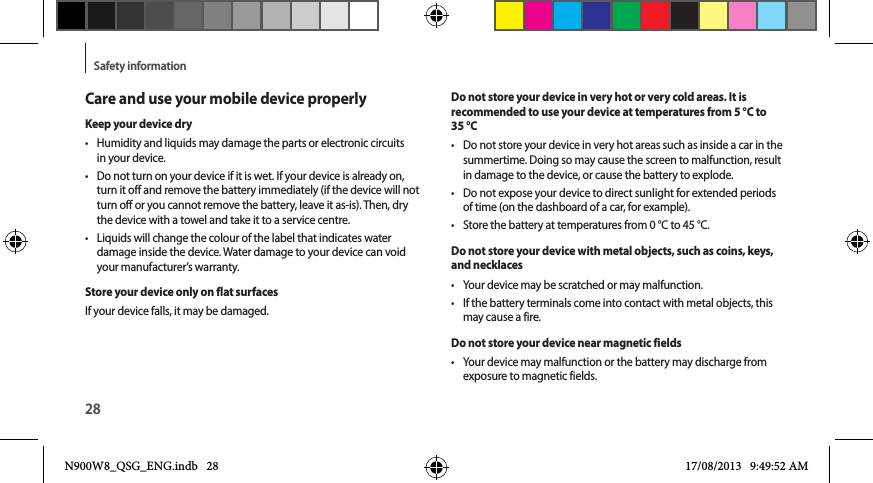 28Safety informationCare and use your mobile device properlyKeep your device dry•  Humidity and liquids may damage the parts or electronic circuits in your device.•  Do not turn on your device if it is wet. If your device is already on, turn it off and remove the battery immediately (if the device will not turn off or you cannot remove the battery, leave it as-is). Then, dry the device with a towel and take it to a service centre.•  Liquids will change the colour of the label that indicates water damage inside the device. Water damage to your device can void your manufacturer’s warranty.Store your device only on flat surfacesIf your device falls, it may be damaged.Do not store your device in very hot or very cold areas. It is recommended to use your device at temperatures from 5 °C to 35 °C•  Do not store your device in very hot areas such as inside a car in the summertime. Doing so may cause the screen to malfunction, result in damage to the device, or cause the battery to explode.•  Do not expose your device to direct sunlight for extended periods of time (on the dashboard of a car, for example).•  Store the battery at temperatures from 0 °C to 45 °C.Do not store your device with metal objects, such as coins, keys, and necklaces•  Your device may be scratched or may malfunction.•  If the battery terminals come into contact with metal objects, this may cause a fire.Do not store your device near magnetic fields•  Your device may malfunction or the battery may discharge from exposure to magnetic fields.N900W8_QSG_ENG.indb   28 17/08/2013   9:49:52 AM
