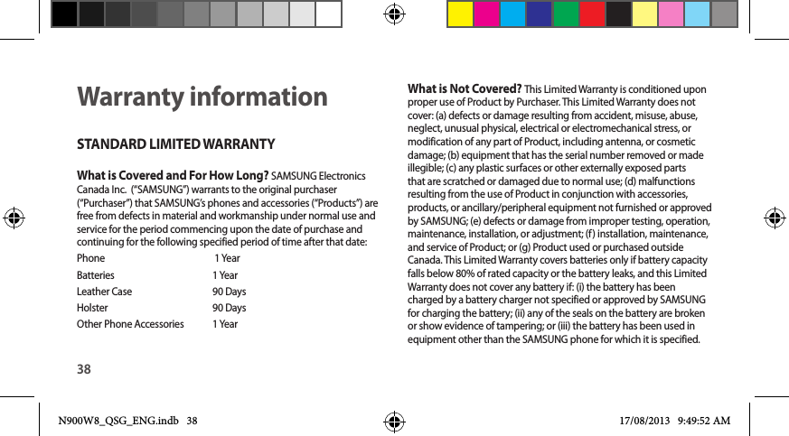 38Warranty informationSTANDARD LIMITED WARRANTYWhat is Covered and For How Long? SAMSUNG Electronics Canada Inc.  (“SAMSUNG”) warrants to the original purchaser (“Purchaser”) that SAMSUNG’s phones and accessories (“Products”) are free from defects in material and workmanship under normal use and service for the period commencing upon the date of purchase and continuing for the following specified period of time after that date:Phone      1 YearBatteries      1 YearLeather Case    90 Days Holster      90 DaysOther Phone Accessories    1 YearWhat is Not Covered? This Limited Warranty is conditioned upon proper use of Product by Purchaser. This Limited Warranty does not cover: (a) defects or damage resulting from accident, misuse, abuse, neglect, unusual physical, electrical or electromechanical stress, or modification of any part of Product, including antenna, or cosmetic damage; (b) equipment that has the serial number removed or made illegible; (c) any plastic surfaces or other externally exposed parts that are scratched or damaged due to normal use; (d) malfunctions resulting from the use of Product in conjunction with accessories, products, or ancillary/peripheral equipment not furnished or approved by SAMSUNG; (e) defects or damage from improper testing, operation, maintenance, installation, or adjustment; (f) installation, maintenance, and service of Product; or (g) Product used or purchased outside Canada. This Limited Warranty covers batteries only if battery capacity falls below 80% of rated capacity or the battery leaks, and this Limited Warranty does not cover any battery if: (i) the battery has been charged by a battery charger not specified or approved by SAMSUNG for charging the battery; (ii) any of the seals on the battery are broken or show evidence of tampering; or (iii) the battery has been used in equipment other than the SAMSUNG phone for which it is specified. N900W8_QSG_ENG.indb   38 17/08/2013   9:49:52 AM