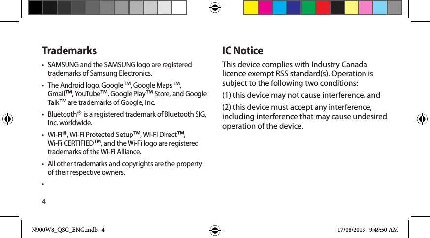 4IC NoticeThis device complies with Industry Canada licence exempt RSS standard(s). Operation is subject to the following two conditions: (1) this device may not cause interference, and (2) this device must accept any interference, including interference that may cause undesired operation of the device.Trademarks•  SAMSUNG and the SAMSUNG logo are registered trademarks of Samsung Electronics.•  The Android logo, Google™, Google Maps™, Gmail™, YouTube™, Google Play™ Store, and Google Talk™ are trademarks of Google, Inc.•  Bluetooth® is a registered trademark of Bluetooth SIG, Inc. worldwide.•  Wi-Fi®, Wi-Fi Protected Setup™, Wi-Fi Direct™, Wi-Fi CERTIFIED™, and the Wi-Fi logo are registered trademarks of the Wi-Fi Alliance.•  All other trademarks and copyrights are the property of their respective owners.• N900W8_QSG_ENG.indb   4 17/08/2013   9:49:50 AM