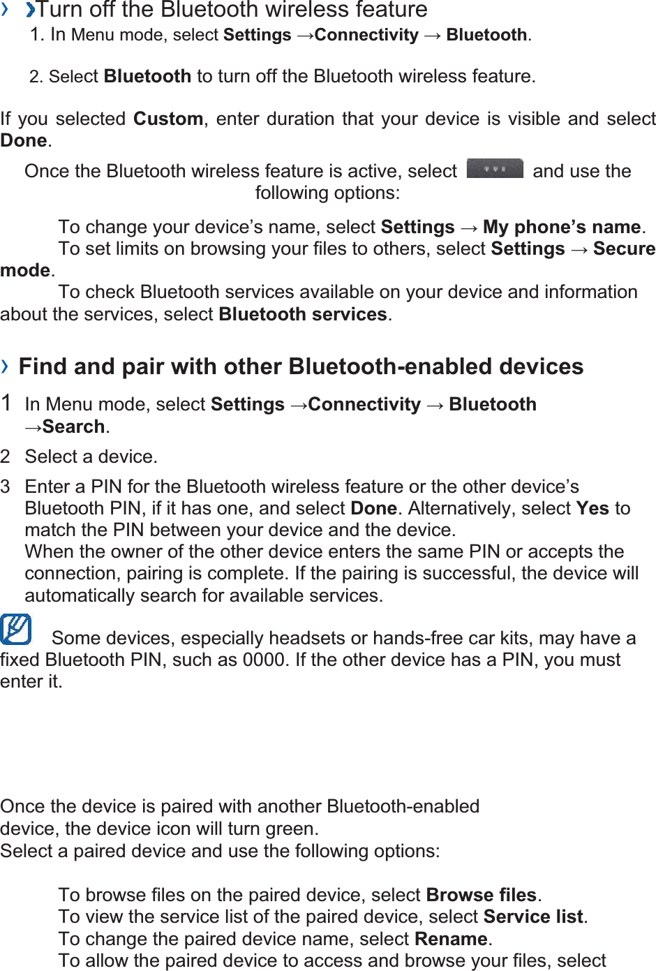 ›  Turn off the Bluetooth wireless feature   1. In Menu mode, select Settings Connectivity  Bluetooth. 2. Select Bluetooth to turn off the Bluetooth wireless feature. If you selected Custom, enter duration that your device is visible and select Done.  Once the Bluetooth wireless feature is active, select    and use the following options:     To change your device’s name, select Settings  My phone’s name.    To set limits on browsing your files to others, select Settings  Secure mode.    To check Bluetooth services available on your device and information about the services, select Bluetooth services.   › Find and pair with other Bluetooth-enabled devices   1  In Menu mode, select Settings Connectivity  BluetoothSearch.  2  Select a device.   3  Enter a PIN for the Bluetooth wireless feature or the other device’s Bluetooth PIN, if it has one, and select Done. Alternatively, select Yes to match the PIN between your device and the device.   When the owner of the other device enters the same PIN or accepts the connection, pairing is complete. If the pairing is successful, the device will automatically search for available services.     Some devices, especially headsets or hands-free car kits, may have a fixed Bluetooth PIN, such as 0000. If the other device has a PIN, you must enter it.   Once the device is paired with another Bluetooth-enabled device, the device icon will turn green. Select a paired device and use the following options:    To browse files on the paired device, select Browse files.    To view the service list of the paired device, select Service list.    To change the paired device name, select Rename.   To allow the paired device to access and browse your files, select 