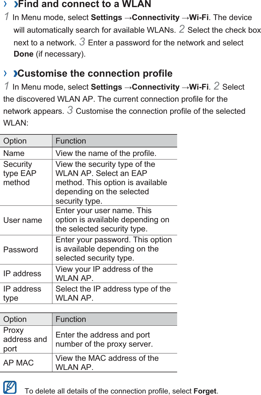 ›  Find and connect to a WLAN   1In Menu mode, select Settings Connectivity Wi-Fi. The device will automatically search for available WLANs. 2Select the check box next to a network. 3Enter a password for the network and select Done (if necessary).   ›  Customise the connection profile   1In Menu mode, select Settings Connectivity Wi-Fi. 2Select the discovered WLAN AP. The current connection profile for the network appears. 3Customise the connection profile of the selected WLAN:  Option   Function  Name    View the name of the profile.   Security type EAP method  View the security type of the WLAN AP. Select an EAP method. This option is available depending on the selected security type.   User name   Enter your user name. This option is available depending on the selected security type.   Password  Enter your password. This option is available depending on the selected security type.   IP address    View your IP address of the WLAN AP.   IP address type  Select the IP address type of the WLAN AP.    Option   Function  Proxy address and port  Enter the address and port number of the proxy server.   AP MAC    View the MAC address of the WLAN AP.      To delete all details of the connection profile, select Forget.  