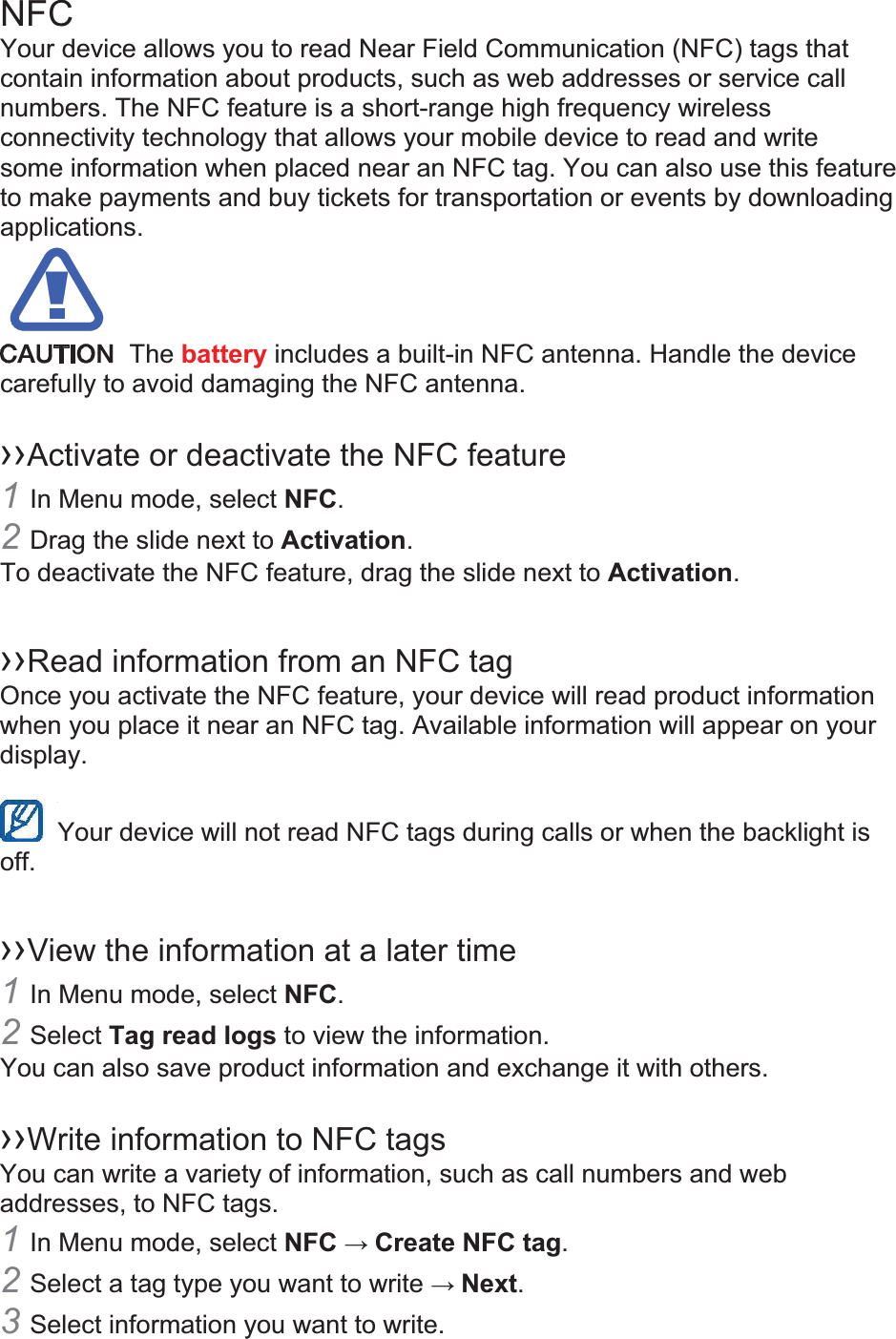 NFC Your device allows you to read Near Field Communication (NFC) tags that contain information about products, such as web addresses or service call numbers. The NFC feature is a short-range high frequency wireless connectivity technology that allows your mobile device to read and write some information when placed near an NFC tag. You can also use this feature to make payments and buy tickets for transportation or events by downloading applications.   The battery includes a built-in NFC antenna. Handle the device carefully to avoid damaging the NFC antenna.  ››Activate or deactivate the NFC feature 1In Menu mode, select NFC. 2Drag the slide next to Activation. To deactivate the NFC feature, drag the slide next to Activation.  ››Read information from an NFC tag Once you activate the NFC feature, your device will read product information when you place it near an NFC tag. Available information will appear on your display.  Your device will not read NFC tags during calls or when the backlight is   off.  ››View the information at a later time 1In Menu mode, select NFC. 2Select Tag read logs to view the information. You can also save product information and exchange it with others.  ››Write information to NFC tags   You can write a variety of information, such as call numbers and web addresses, to NFC tags. 1In Menu mode, select NFC  Create NFC tag. 2Select a tag type you want to write  Next. 3Select information you want to write. 