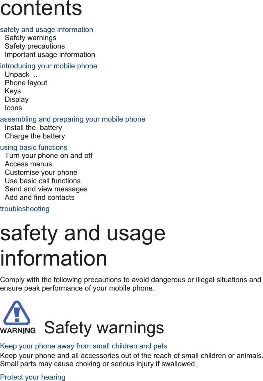 contents safety and usage information     Safety warnings     Safety precautions     Important usage information     introducing your mobile phone     Unpack  ..  Phone layout     Keys  Display  Icons assembling and preparing your mobile phone     Install the battery    Charge the battery     using basic functions    Turn your phone on and off    Access menus     Customise your phone     Use basic call functions     Send and view messages     Add and find contacts     troubleshooting     safety and usage information  Comply with the following precautions to avoid dangerous or illegal situations and ensure peak performance of your mobile phone.   Safety warnings Keep your phone away from small children and pets Keep your phone and all accessories out of the reach of small children or animals. Small parts may cause choking or serious injury if swallowed. Protect your hearing 