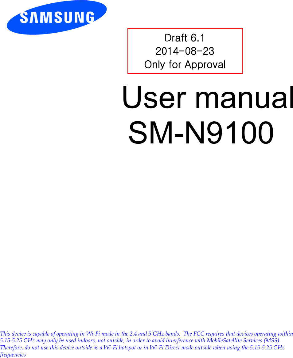          User manual SM-N9100           Draft 6.1 2014-08-23 Only for Approval This device is capable of operating in Wi-Fi mode in the 2.4 and 5 GHz bands.  The FCC requires that devices operating within 5.15-5.25 GHz may only be used indoors, not outside, in order to avoid interference with MobileSatellite Services (MSS).   Therefore, do not use this device outside as a Wi-Fi hotspot or in Wi-Fi Direct mode outside when using the 5.15-5.25 GHz frequencies. 