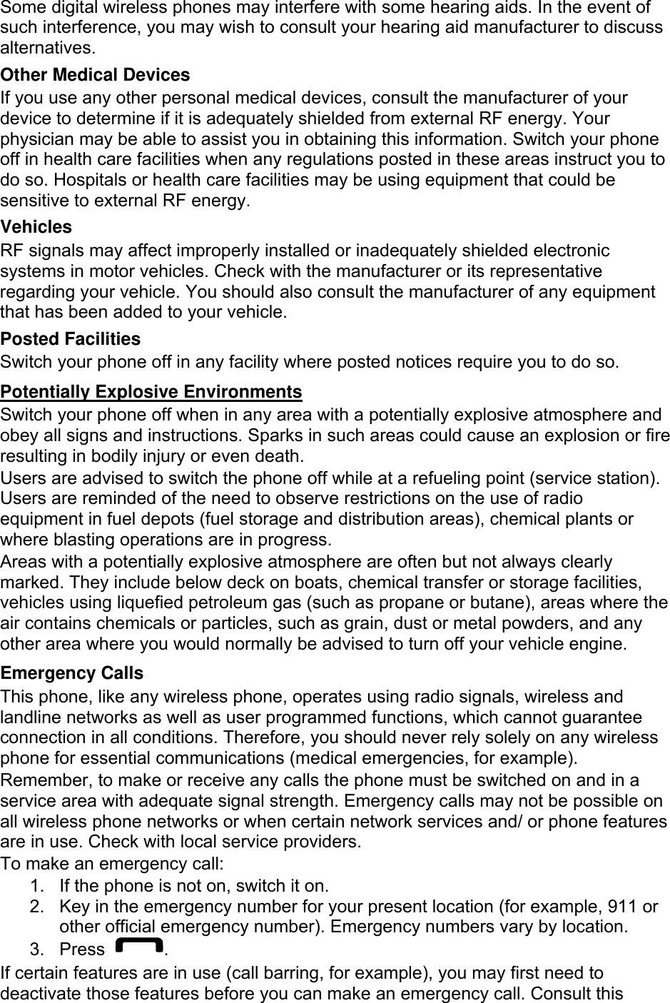 Some digital wireless phones may interfere with some hearing aids. In the event of such interference, you may wish to consult your hearing aid manufacturer to discuss alternatives. Other Medical Devices If you use any other personal medical devices, consult the manufacturer of your device to determine if it is adequately shielded from external RF energy. Your physician may be able to assist you in obtaining this information. Switch your phone off in health care facilities when any regulations posted in these areas instruct you to do so. Hospitals or health care facilities may be using equipment that could be sensitive to external RF energy. Vehicles RF signals may affect improperly installed or inadequately shielded electronic systems in motor vehicles. Check with the manufacturer or its representative regarding your vehicle. You should also consult the manufacturer of any equipment that has been added to your vehicle. Posted Facilities Switch your phone off in any facility where posted notices require you to do so. Potentially Explosive Environments Switch your phone off when in any area with a potentially explosive atmosphere and obey all signs and instructions. Sparks in such areas could cause an explosion or fire resulting in bodily injury or even death. Users are advised to switch the phone off while at a refueling point (service station). Users are reminded of the need to observe restrictions on the use of radio equipment in fuel depots (fuel storage and distribution areas), chemical plants or where blasting operations are in progress. Areas with a potentially explosive atmosphere are often but not always clearly marked. They include below deck on boats, chemical transfer or storage facilities, vehicles using liquefied petroleum gas (such as propane or butane), areas where the air contains chemicals or particles, such as grain, dust or metal powders, and any other area where you would normally be advised to turn off your vehicle engine. Emergency Calls This phone, like any wireless phone, operates using radio signals, wireless and landline networks as well as user programmed functions, which cannot guarantee connection in all conditions. Therefore, you should never rely solely on any wireless phone for essential communications (medical emergencies, for example). Remember, to make or receive any calls the phone must be switched on and in a service area with adequate signal strength. Emergency calls may not be possible on all wireless phone networks or when certain network services and/ or phone features are in use. Check with local service providers. To make an emergency call: 1.  If the phone is not on, switch it on. 2.  Key in the emergency number for your present location (for example, 911 or other official emergency number). Emergency numbers vary by location. 3. Press  . If certain features are in use (call barring, for example), you may first need to deactivate those features before you can make an emergency call. Consult this 