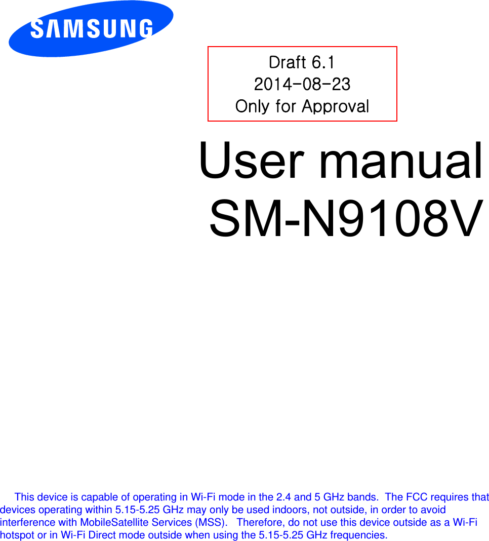          User manual SM-N9108V           Draft 6.1 2014-08-23 Only for Approval      This device is capable of operating in Wi-Fi mode in the 2.4 and 5 GHz bands.  The FCC requires that devices operating within 5.15-5.25 GHz may only be used indoors, not outside, in order to avoid interference with MobileSatellite Services (MSS).   Therefore, do not use this device outside as a Wi-Fi hotspot or in Wi-Fi Direct mode outside when using the 5.15-5.25 GHz frequencies. 