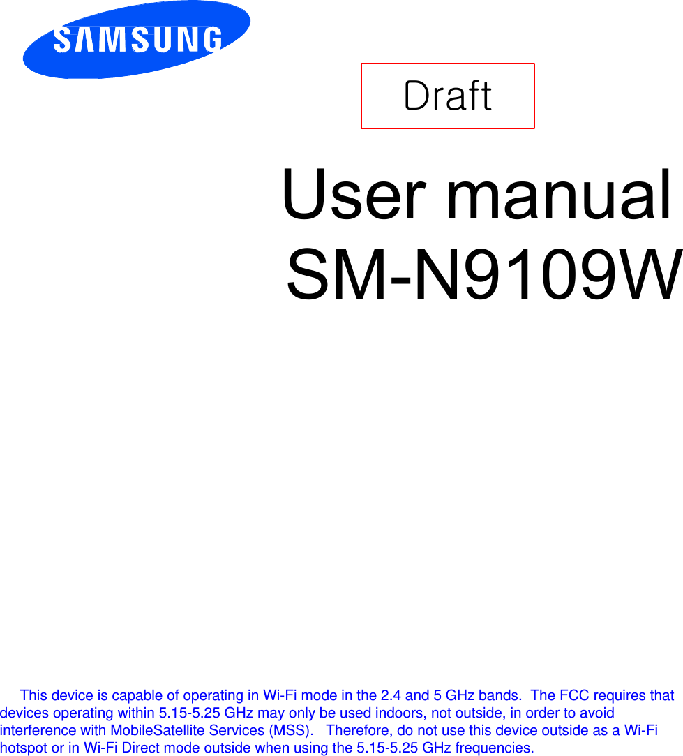         Draft    User manual SM-N9109W      This device is capable of operating in Wi-Fi mode in the 2.4 and 5 GHz bands.  The FCC requires that devices operating within 5.15-5.25 GHz may only be used indoors, not outside, in order to avoid interference with MobileSatellite Services (MSS).   Therefore, do not use this device outside as a Wi-Fi hotspot or in Wi-Fi Direct mode outside when using the 5.15-5.25 GHz frequencies. 