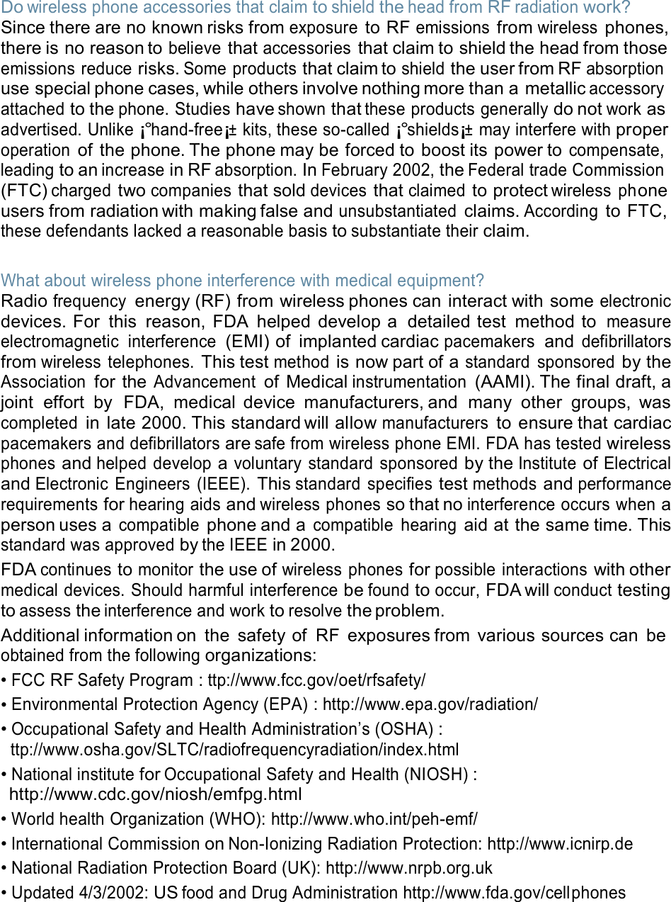  Do wireless phone accessories that claim to shield the head from RF radiation work? Since there are no known risks from exposure to RF emissions from wireless phones, there is no reason to believe that accessories that claim to shield the head from those emissions reduce risks. Some products that claim to shield the user from RF absorption use special phone cases, while others involve nothing more than a metallic accessory attached to the phone. Studies have shown that these products generally do not work as advertised. Unlike ¡°hand-free¡± kits, these so-called ¡°shields¡± may interfere with proper operation of the phone. The phone may be forced to boost its power to compensate, leading to an increase in RF absorption. In February 2002, the Federal trade Commission (FTC) charged two companies that sold devices that claimed to protect wireless  ph one users from radiation with making false and unsubstantiated claims. According to FTC, these defendants lacked a reasonable basis to substantiate their claim.   What about wireless phone interference with medical equipment? Radio frequency energy (RF) from wireless phones can interact with some electronic devices. For  this  reason, FDA  helped  develop a  detailed test  method to measure electromagnetic  interference (EMI) of  implanted cardiac pacemakers and defibrillators from wireless  telephones. This test method is now part of a standard  sponsored by the Association for the Advancement of Medical instrumentation (AAMI). The final draft, a joint  effort  by  FDA,  medical device  manufacturers, and  many  other  groups,  was completed in  late 2000. This standard will allow manufacturers to ensure that cardiac pacemakers and defibrillators are safe from wireless phone EMI. FDA has tested wireless phones and helped  develop a voluntary  standard  sponsored by the Institute of Electrical and Electronic  Engineers  (IEEE). This standard  specifies test methods and performance requirements for hearing aids and wireless phones so that no interference occurs when a person uses a compatible phone and a compatible  hearing aid at the same time. This standard was approved by the IEEE in 2000. FDA continues to monitor the use of wireless phones for possible interactions with other medical devices. Should harmful interference be found to occur, FDA will conduct testing to assess the interference and work to resolve the problem. Additional information on  the  safety of  RF  exposures from  various sources can  be obtained from the following organizations: • FCC RF Safety Program : ttp://www.fcc.gov/oet/rfsafety/ • Environmental Protection Agency (EPA) : http://www.epa.gov/radiation/ • Occupational Safety and Health Administration’s (OSHA) : ttp://www.osha.gov/SLTC/radiofrequencyradiation/index.html • National institute for Occupational Safety and Health (NIOSH) : http://www.cdc.gov/niosh/emfpg.html • World health Organization (WHO): http://www.who.int/peh-emf/ • International Commission on Non-Ionizing Radiation Protection: http://www.icnirp.de • National Radiation Protection Board (UK): http://www.nrpb.org.uk • Updated 4/3/2002: US food and Drug Administration http://www.fda.gov/cellphones 