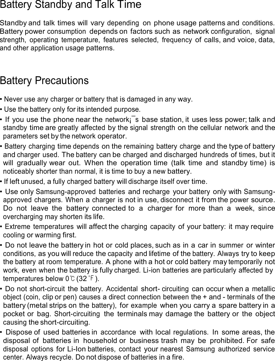  Battery Standby and Talk Time  Standby and talk times will  vary depending on  phone usage patterns and conditions. Battery power consumption depends on factors such as network configuration, signal strength,  operating  temperature,  features  selected,  frequency of calls, and voice, data, and other application usage patterns.     Battery Precautions  • Never use any charger or battery that is damaged in any way. • Use the battery only for its intended purpose. • If you use the phone near the network¡¯s base station, it uses less power; talk a nd standby time are greatly affected by the signal  strength on the cellular  network and the parameters set by the network operator. • Battery charging time depends on the remaining battery charge and the type of battery and charger used. The battery can be charged and discharged hundreds of times, but it will  gradually wear  out.  When  the  operation time  (talk  time  and  standby time)  is noticeably shorter than normal, it is time to buy a new battery. • If left unused, a fully charged battery will discharge itself over time. • Use only Samsung-approved  batteries and recharge your battery only with Samsung- approved  chargers. When a charger is not in use, disconnect it from the power source. Do  not  leave  the  battery  connected to  a  charger  for  more  than  a  week, sin ce overcharging may shorten its life. • Extreme  temperatures will affect the charging  capacity of your battery: it may require cooling or warming first. • Do not leave the battery in hot or cold places, such as in a car in summer or winter conditions, as you will reduce the capacity and lifetime of the battery. Always try to keep the battery at room temperature. A phone with a hot or cold battery may temporarily not work, even when the battery is fully charged. Li-ion batteries are particularly affected by temperatures below 0℃ (32 ℉ ). • Do not short-circuit the battery.  Accidental short- circuiting can occur when a metallic object (coin, clip or pen) causes a direct connection between the + and - terminals of the battery (metal strips on the battery), for example when you carry a spare battery in a pocket or bag. Short-circuiting  the  terminals may damage the  battery or  the  object causing the short-circuiting. •  Dispose of  used batteries in accordance with local regulations. In  some areas, the disposal of  batteries in  household or  business trash  may  be  prohibited. For  safe disposal  options for Li-Ion batteries,  contact your nearest  Samsung  authorized  service center. Always recycle. Do not dispose of batteries in a fire. 