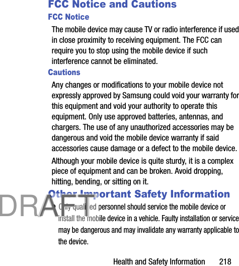 Health and Safety Information       218HAC for Newer TechnologiesThis phone has been tested and rated for use with hearing aids for some of the wireless technologies that it uses. However, there may be some newer wireless technologies used in this phone that have not been tested yet for use with hearing aids. It is important to try the different features of this phone thoroughly and in different locations, using your hearing aid or cochlear implant, to determine if you hear any interfering noise. Consult your service provider or the manufacturer of this phone for information on hearing aid compatibility. If you have questions about return or exchange policies, consult your service provider or phone retailer.Restricting Children&apos;s Access to Your Mobile DeviceYour mobile device is not a toy. Do not allow children to play with it because they could hurt themselves and others, damage the mobile device, or make calls that increase your mobile device bill.Keep the mobile device and all its parts and accessories out of the reach of small children.FCC Notice and CautionsFCC NoticeThe mobile device may cause TV or radio interference if used in close proximity to receiving equipment. The FCC can require you to stop using the mobile device if such interference cannot be eliminated. CautionsAny changes or modifications to your mobile device not expressly approved by Samsung could void your warranty for this equipment and void your authority to operate this equipment. Only use approved batteries, antennas, and chargers. The use of any unauthorized accessories may be dangerous and void the mobile device warranty if said accessories cause damage or a defect to the mobile device. Although your mobile device is quite sturdy, it is a complex piece of equipment and can be broken. Avoid dropping, hitting, bending, or sitting on it.Other Important Safety Information• Only qualified personnel should service the mobile device or install the mobile device in a vehicle. Faulty installation or service may be dangerous and may invalidate any warranty applicable to the device.           DRAFT            DRAFT            DRAFT DRAFT
