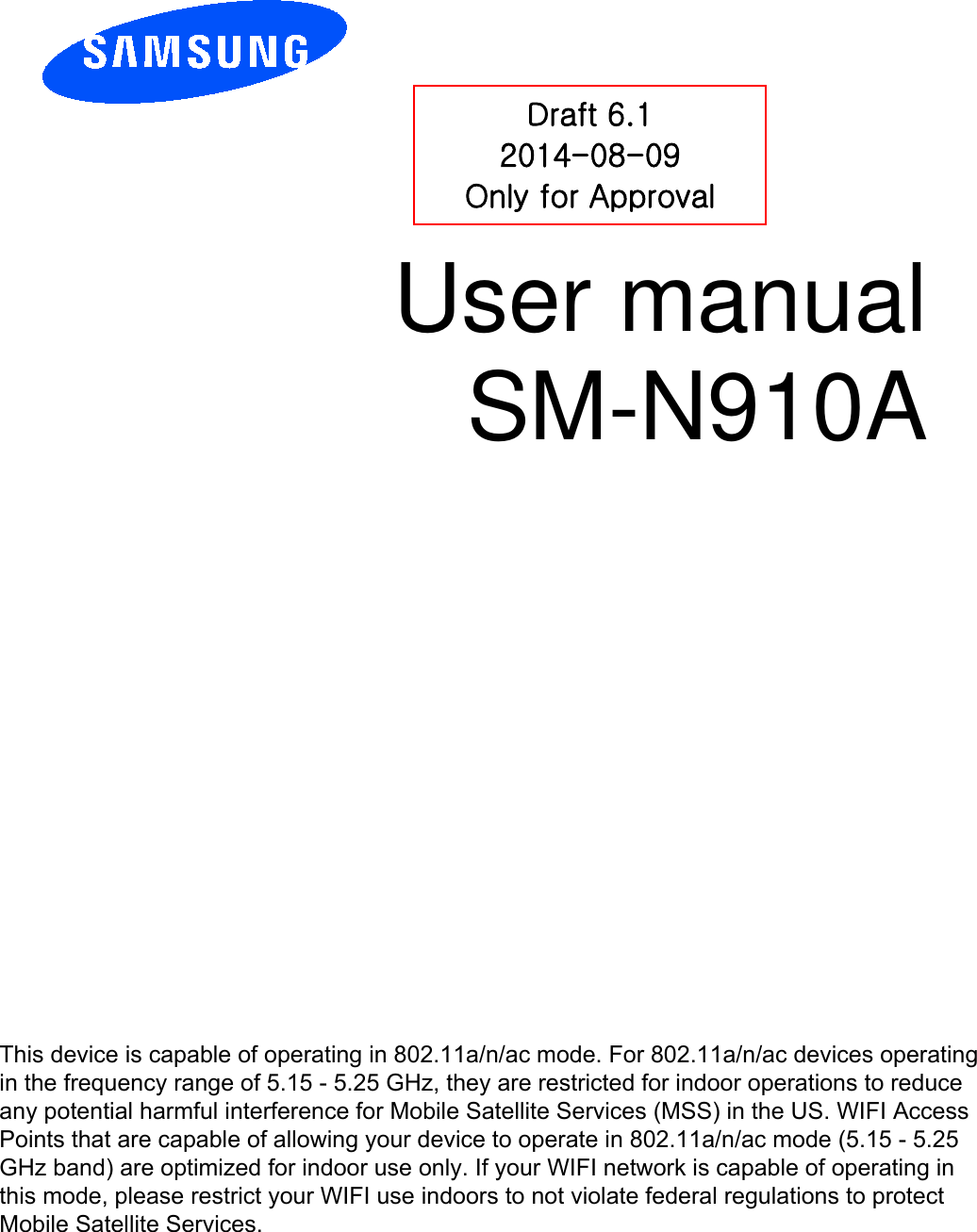 User manual SM-N910A Draft 6.1 2014-08-09 Only for Approval This device is capable of operating in 802.11a/n/ac mode. For 802.11a/n/ac devices operating in the frequency range of 5.15 - 5.25 GHz, they are restricted for indoor operations to reduce any potential harmful interference for Mobile Satellite Services (MSS) in the US. WIFI Access Points that are capable of allowing your device to operate in 802.11a/n/ac mode (5.15 - 5.25 GHz band) are optimized for indoor use only. If your WIFI network is capable of operating in this mode, please restrict your WIFI use indoors to not violate federal regulations to protect Mobile Satellite Services. 