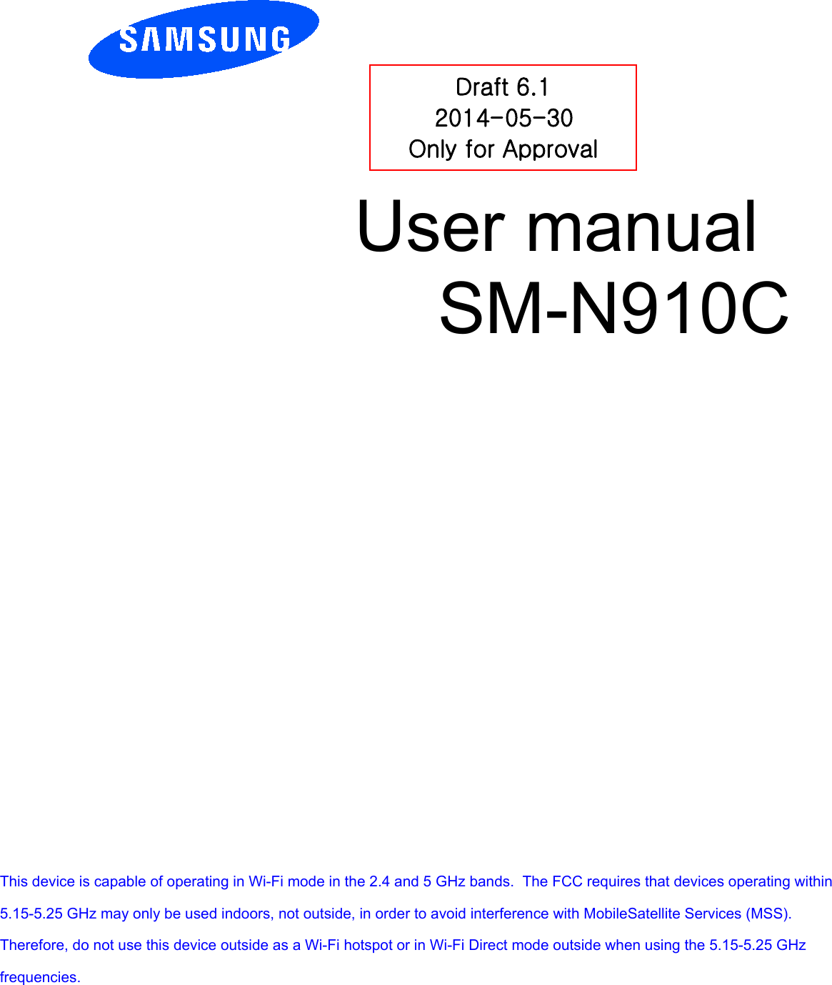          User manual  SM-N910C         Draft 6.1 2014-05-30 Only for Approval This device is capable of operating in Wi-Fi mode in the 2.4 and 5 GHz bands.  The FCC requires that devices operating within 5.15-5.25 GHz may only be used indoors, not outside, in order to avoid interference with MobileSatellite Services (MSS).   Therefore, do not use this device outside as a Wi-Fi hotspot or in Wi-Fi Direct mode outside when using the 5.15-5.25 GHz frequencies. 