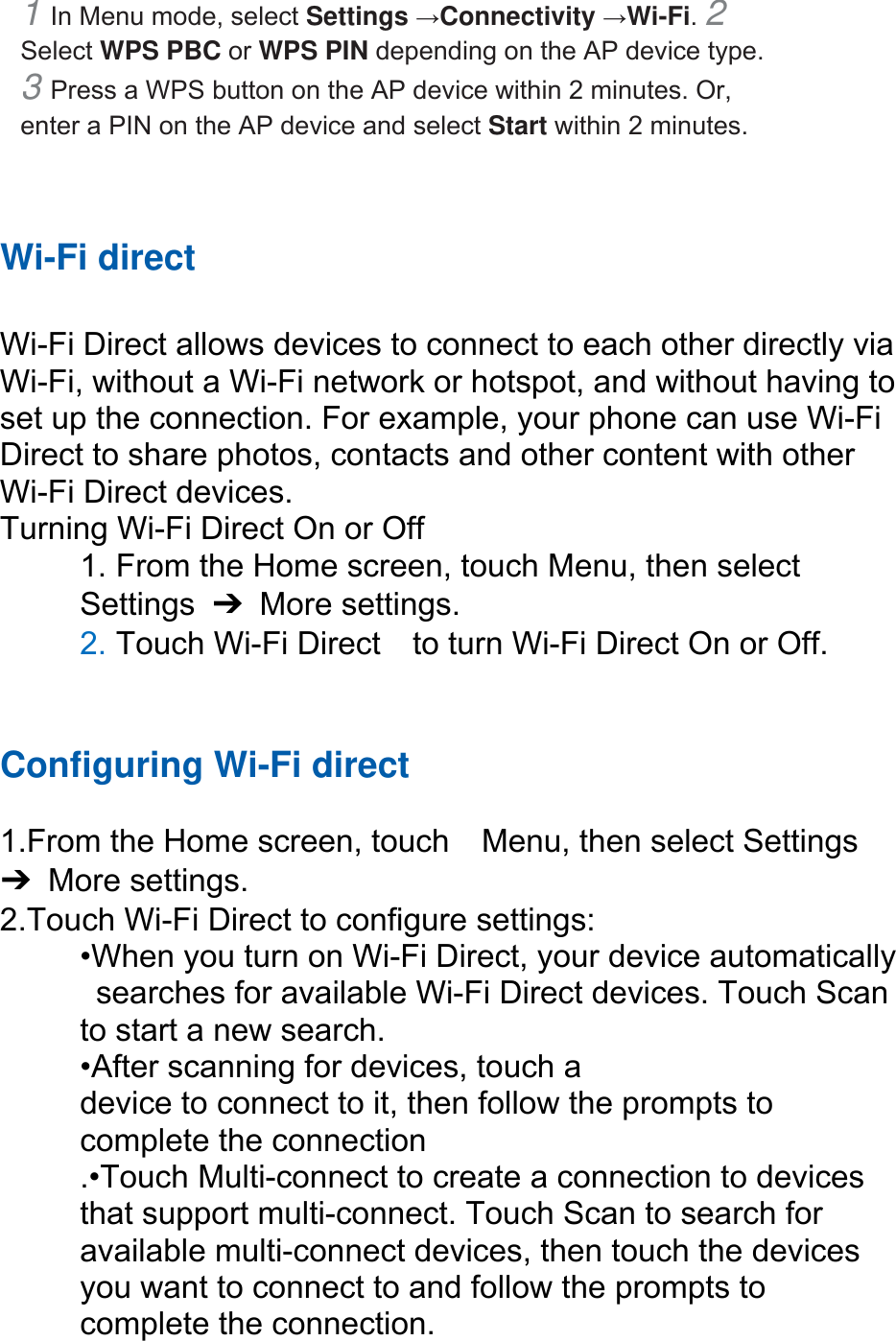 1 In Menu mode, select Settings →Connectivity →Wi-Fi. 2 Select WPS PBC or WPS PIN depending on the AP device type. 3 Press a WPS button on the AP device within 2 minutes. Or, enter a PIN on the AP device and select Start within 2 minutes.     Wi-Fi direct  Wi-Fi Direct allows devices to connect to each other directly via Wi-Fi, without a Wi-Fi network or hotspot, and without having to set up the connection. For example, your phone can use Wi-Fi Direct to share photos, contacts and other content with other Wi-Fi Direct devices.   Turning Wi-Fi Direct On or Off 1. From the Home screen, touch Menu, then select   Settings  ➔ More settings. 2. Touch Wi-Fi Direct    to turn Wi-Fi Direct On or Off.   Configuring Wi-Fi direct   1.From the Home screen, touch    Menu, then select Settings ➔ More settings. 2.Touch Wi-Fi Direct to configure settings:   •When you turn on Wi-Fi Direct, your device automatically   searches for available Wi-Fi Direct devices. Touch Scan   to start a new search. •After scanning for devices, touch a   device to connect to it, then follow the prompts to   complete the connection .•Touch Multi-connect to create a connection to devices that support multi-connect. Touch Scan to search for available multi-connect devices, then touch the devices you want to connect to and follow the prompts to complete the connection.  
