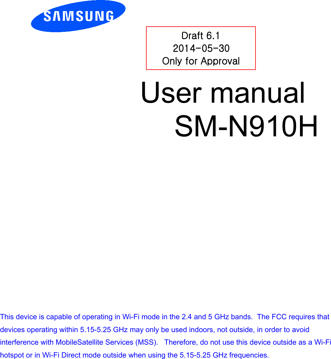          User manual  SM-N910H         Draft 6.1 2014-05-30 Only for Approval This device is capable of operating in Wi-Fi mode in the 2.4 and 5 GHz bands.  The FCC requires that devices operating within 5.15-5.25 GHz may only be used indoors, not outside, in order to avoid interference with MobileSatellite Services (MSS).   Therefore, do not use this device outside as a Wi-Fi hotspot or in Wi-Fi Direct mode outside when using the 5.15-5.25 GHz frequencies. 