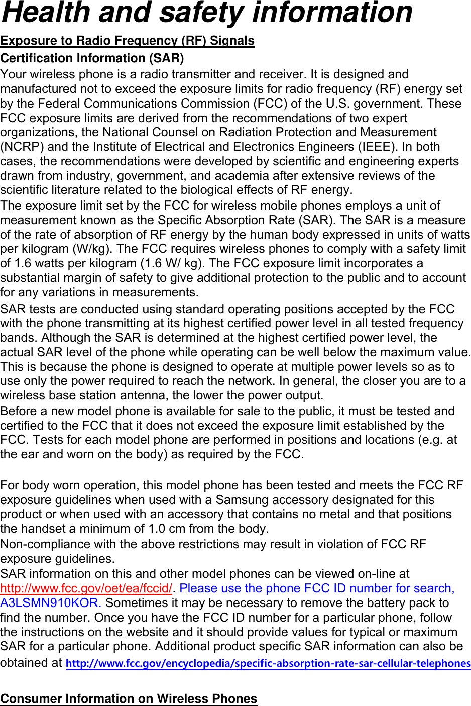 Health and safety information Exposure to Radio Frequency (RF) Signals Certification Information (SAR) Your wireless phone is a radio transmitter and receiver. It is designed and manufactured not to exceed the exposure limits for radio frequency (RF) energy set by the Federal Communications Commission (FCC) of the U.S. government. These FCC exposure limits are derived from the recommendations of two expert organizations, the National Counsel on Radiation Protection and Measurement (NCRP) and the Institute of Electrical and Electronics Engineers (IEEE). In both cases, the recommendations were developed by scientific and engineering experts drawn from industry, government, and academia after extensive reviews of the scientific literature related to the biological effects of RF energy. The exposure limit set by the FCC for wireless mobile phones employs a unit of measurement known as the Specific Absorption Rate (SAR). The SAR is a measure of the rate of absorption of RF energy by the human body expressed in units of watts per kilogram (W/kg). The FCC requires wireless phones to comply with a safety limit of 1.6 watts per kilogram (1.6 W/ kg). The FCC exposure limit incorporates a substantial margin of safety to give additional protection to the public and to account for any variations in measurements. SAR tests are conducted using standard operating positions accepted by the FCC with the phone transmitting at its highest certified power level in all tested frequency bands. Although the SAR is determined at the highest certified power level, the actual SAR level of the phone while operating can be well below the maximum value. This is because the phone is designed to operate at multiple power levels so as to use only the power required to reach the network. In general, the closer you are to a wireless base station antenna, the lower the power output. Before a new model phone is available for sale to the public, it must be tested and certified to the FCC that it does not exceed the exposure limit established by the FCC. Tests for each model phone are performed in positions and locations (e.g. at the ear and worn on the body) as required by the FCC.      For body worn operation, this model phone has been tested and meets the FCC RF exposure guidelines when used with a Samsung accessory designated for this product or when used with an accessory that contains no metal and that positions the handset a minimum of 1.0 cm from the body.   Non-compliance with the above restrictions may result in violation of FCC RF exposure guidelines. SAR information on this and other model phones can be viewed on-line at http://www.fcc.gov/oet/ea/fccid/. Please use the phone FCC ID number for search, A3LSMN910KOR. Sometimes it may be necessary to remove the battery pack to find the number. Once you have the FCC ID number for a particular phone, follow the instructions on the website and it should provide values for typical or maximum SAR for a particular phone. Additional product specific SAR information can also be obtained at http://www.fcc.gov/encyclopedia/specific-absorption-rate-sar-cellular-telephones  Consumer Information on Wireless Phones 
