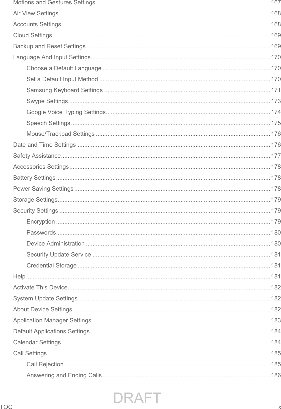                 DRAFT FOR INTERNAL USE ONLYTOC  x   Motions and Gestures Settings ......................................................................................................... 167 Air View Settings ............................................................................................................................... 168 Accounts Settings ............................................................................................................................. 168 Cloud Settings ................................................................................................................................... 169 Backup and Reset Settings ............................................................................................................... 169 Language And Input Settings ............................................................................................................ 170 Choose a Default Language ..................................................................................................... 170 Set a Default Input Method ....................................................................................................... 170 Samsung Keyboard Settings .................................................................................................... 171 Swype Settings ......................................................................................................................... 173 Google Voice Typing Settings................................................................................................... 174 Speech Settings ........................................................................................................................ 175 Mouse/Trackpad Settings ......................................................................................................... 176 Date and Time Settings .................................................................................................................... 176 Safety Assistance .............................................................................................................................. 177 Accessories Settings ......................................................................................................................... 178 Battery Settings ................................................................................................................................. 178 Power Saving Settings ...................................................................................................................... 178 Storage Settings ................................................................................................................................ 179 Security Settings ............................................................................................................................... 179 Encryption ................................................................................................................................. 179 Passwords................................................................................................................................. 180 Device Administration ............................................................................................................... 180 Security Update Service ........................................................................................................... 181 Credential Storage .................................................................................................................... 181 Help ................................................................................................................................................... 181 Activate This Device.......................................................................................................................... 182 System Update Settings ................................................................................................................... 182 About Device Settings ....................................................................................................................... 182 Application Manager Settings ........................................................................................................... 183 Default Applications Settings ............................................................................................................ 184 Calendar Settings .............................................................................................................................. 184 Call Settings ...................................................................................................................................... 185 Call Rejection ............................................................................................................................ 185 Answering and Ending Calls ..................................................................................................... 186 