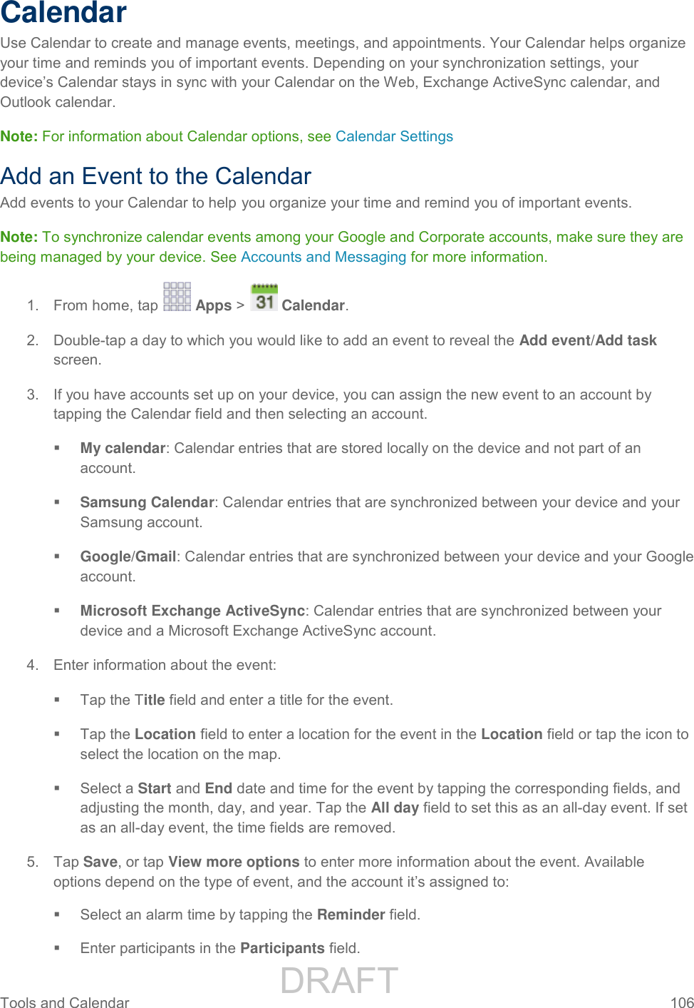                 DRAFT FOR INTERNAL USE ONLY Tools and Calendar  106   Calendar Use Calendar to create and manage events, meetings, and appointments. Your Calendar helps organize your time and reminds you of important events. Depending on your synchronization settings, your device’s Calendar stays in sync with your Calendar on the Web, Exchange ActiveSync calendar, and Outlook calendar. Note: For information about Calendar options, see Calendar Settings Add an Event to the Calendar Add events to your Calendar to help you organize your time and remind you of important events. Note: To synchronize calendar events among your Google and Corporate accounts, make sure they are being managed by your device. See Accounts and Messaging for more information. 1.  From home, tap   Apps &gt;   Calendar.  2.  Double-tap a day to which you would like to add an event to reveal the Add event/Add task screen. 3.  If you have accounts set up on your device, you can assign the new event to an account by tapping the Calendar field and then selecting an account.  My calendar: Calendar entries that are stored locally on the device and not part of an account.  Samsung Calendar: Calendar entries that are synchronized between your device and your Samsung account.  Google/Gmail: Calendar entries that are synchronized between your device and your Google account.  Microsoft Exchange ActiveSync: Calendar entries that are synchronized between your device and a Microsoft Exchange ActiveSync account. 4.  Enter information about the event:   Tap the Title field and enter a title for the event.    Tap the Location field to enter a location for the event in the Location field or tap the icon to select the location on the map.   Select a Start and End date and time for the event by tapping the corresponding fields, and adjusting the month, day, and year. Tap the All day field to set this as an all-day event. If set as an all-day event, the time fields are removed. 5.  Tap Save, or tap View more options to enter more information about the event. Available options depend on the type of event, and the account it’s assigned to:   Select an alarm time by tapping the Reminder field.   Enter participants in the Participants field. 