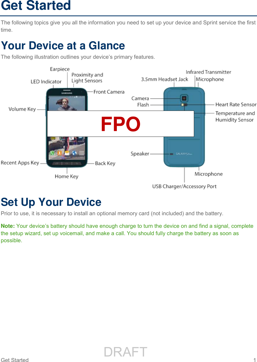                 DRAFT FOR INTERNAL USE ONLYGet Started  1   Get Started The following topics give you all the information you need to set up your device and Sprint service the first time. Your Device at a Glance The following illustration outlines your device’s primary features.  Set Up Your Device Prior to use, it is necessary to install an optional memory card (not included) and the battery. Note: Your device’s battery should have enough charge to turn the device on and find a signal, complete the setup wizard, set up voicemail, and make a call. You should fully charge the battery as soon as possible. FPO 