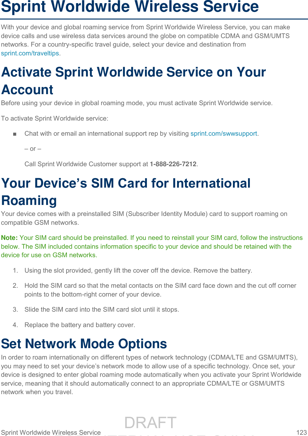                 DRAFT FOR INTERNAL USE ONLY Sprint Worldwide Wireless Service  123   Sprint Worldwide Wireless Service With your device and global roaming service from Sprint Worldwide Wireless Service, you can make device calls and use wireless data services around the globe on compatible CDMA and GSM/UMTS networks. For a country-specific travel guide, select your device and destination from sprint.com/traveltips. Activate Sprint Worldwide Service on Your Account  Before using your device in global roaming mode, you must activate Sprint Worldwide service.  To activate Sprint Worldwide service: ■  Chat with or email an international support rep by visiting sprint.com/swwsupport. – or – Call Sprint Worldwide Customer support at 1-888-226-7212.  Your Device’s SIM Card for International Roaming Your device comes with a preinstalled SIM (Subscriber Identity Module) card to support roaming on compatible GSM networks. Note: Your SIM card should be preinstalled. If you need to reinstall your SIM card, follow the instructions below. The SIM included contains information specific to your device and should be retained with the device for use on GSM networks. 1.  Using the slot provided, gently lift the cover off the device. Remove the battery. 2.  Hold the SIM card so that the metal contacts on the SIM card face down and the cut off corner points to the bottom-right corner of your device. 3.  Slide the SIM card into the SIM card slot until it stops. 4.  Replace the battery and battery cover.  Set Network Mode Options In order to roam internationally on different types of network technology (CDMA/LTE and GSM/UMTS), you may need to set your device’s network mode to allow use of a specific technology. Once set, your device is designed to enter global roaming mode automatically when you activate your Sprint Worldwide service, meaning that it should automatically connect to an appropriate CDMA/LTE or GSM/UMTS network when you travel. 