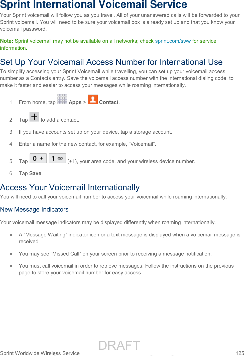                 DRAFT FOR INTERNAL USE ONLY Sprint Worldwide Wireless Service  125   Sprint International Voicemail Service Your Sprint voicemail will follow you as you travel. All of your unanswered calls will be forwarded to your Sprint voicemail. You will need to be sure your voicemail box is already set up and that you know your voicemail password. Note: Sprint voicemail may not be available on all networks; check sprint.com/sww for service information. Set Up Your Voicemail Access Number for International Use To simplify accessing your Sprint Voicemail while travelling, you can set up your voicemail access number as a Contacts entry. Save the voicemail access number with the international dialing code, to make it faster and easier to access your messages while roaming internationally. 1.  From home, tap   Apps &gt;   Contact. 2.  Tap   to add a contact. 3.  If you have accounts set up on your device, tap a storage account. 4. Enter a name for the new contact, for example, “Voicemail”. 5.  Tap     (+1), your area code, and your wireless device number.  6.  Tap Save. Access Your Voicemail Internationally You will need to call your voicemail number to access your voicemail while roaming internationally. New Message Indicators Your voicemail message indicators may be displayed differently when roaming internationally. ● A “Message Waiting” indicator icon or a text message is displayed when a voicemail message is received.  ● You may see “Missed Call” on your screen prior to receiving a message notification. ● You must call voicemail in order to retrieve messages. Follow the instructions on the previous page to store your voicemail number for easy access. 