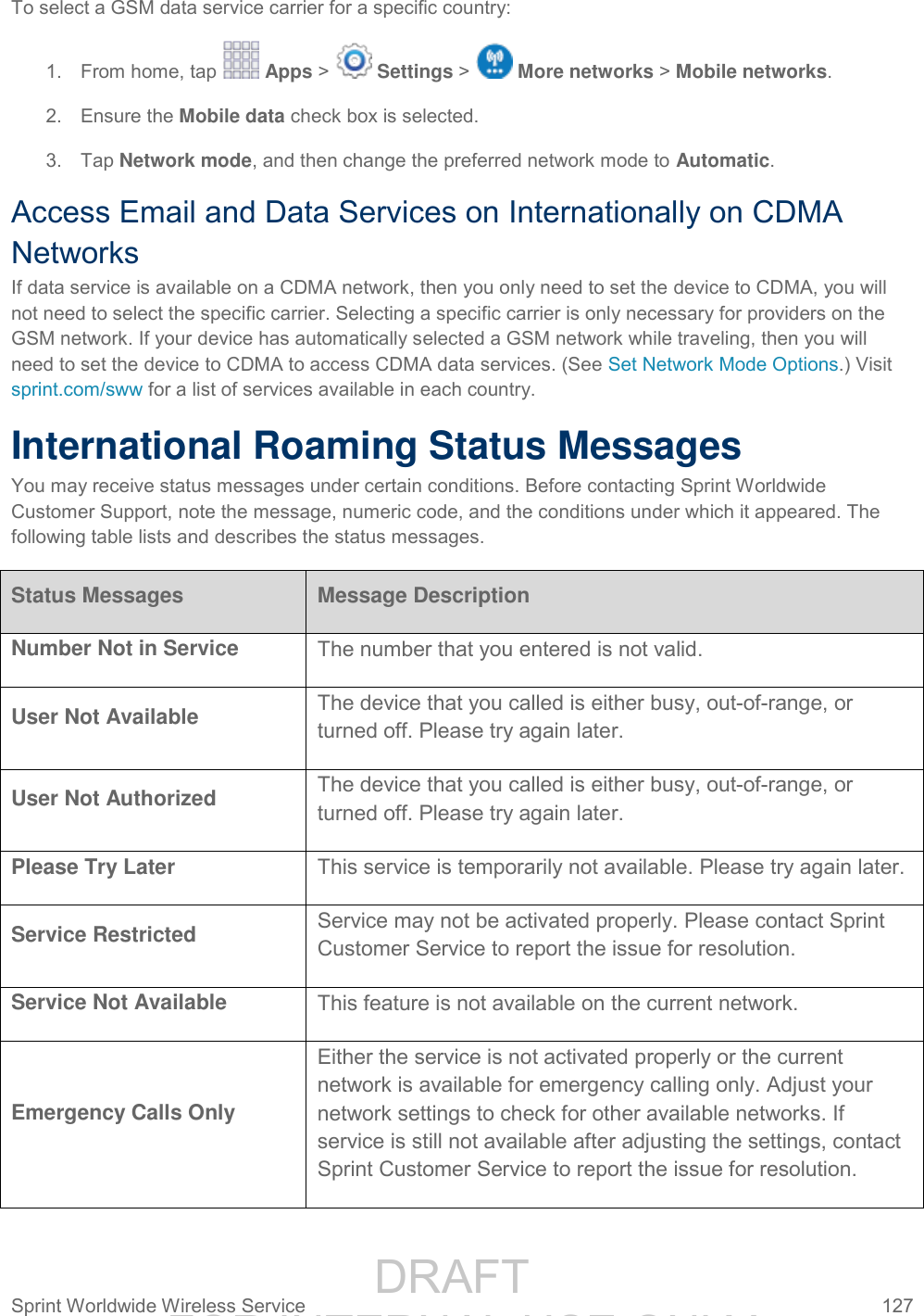                 DRAFT FOR INTERNAL USE ONLY Sprint Worldwide Wireless Service  127   To select a GSM data service carrier for a specific country:  1.  From home, tap   Apps &gt;   Settings &gt;   More networks &gt; Mobile networks. 2.  Ensure the Mobile data check box is selected. 3.  Tap Network mode, and then change the preferred network mode to Automatic. Access Email and Data Services on Internationally on CDMA Networks If data service is available on a CDMA network, then you only need to set the device to CDMA, you will not need to select the specific carrier. Selecting a specific carrier is only necessary for providers on the GSM network. If your device has automatically selected a GSM network while traveling, then you will need to set the device to CDMA to access CDMA data services. (See Set Network Mode Options.) Visit sprint.com/sww for a list of services available in each country. International Roaming Status Messages You may receive status messages under certain conditions. Before contacting Sprint Worldwide Customer Support, note the message, numeric code, and the conditions under which it appeared. The following table lists and describes the status messages.  Status Messages Message Description Number Not in Service The number that you entered is not valid.  User Not Available The device that you called is either busy, out-of-range, or turned off. Please try again later.  User Not Authorized The device that you called is either busy, out-of-range, or turned off. Please try again later.  Please Try Later This service is temporarily not available. Please try again later.  Service Restricted Service may not be activated properly. Please contact Sprint Customer Service to report the issue for resolution.  Service Not Available This feature is not available on the current network.  Emergency Calls Only Either the service is not activated properly or the current network is available for emergency calling only. Adjust your network settings to check for other available networks. If service is still not available after adjusting the settings, contact Sprint Customer Service to report the issue for resolution.  