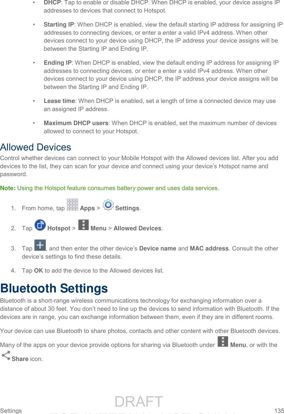                 DRAFT FOR INTERNAL USE ONLY Settings  135   • DHCP: Tap to enable or disable DHCP. When DHCP is enabled, your device assigns IP addresses to devices that connect to Hotspot. • Starting IP: When DHCP is enabled, view the default starting IP address for assigning IP addresses to connecting devices, or enter a enter a valid IPv4 address. When other devices connect to your device using DHCP, the IP address your device assigns will be between the Starting IP and Ending IP. • Ending IP: When DHCP is enabled, view the default ending IP address for assigning IP addresses to connecting devices, or enter a enter a valid IPv4 address. When other devices connect to your device using DHCP, the IP address your device assigns will be between the Starting IP and Ending IP. • Lease time: When DHCP is enabled, set a length of time a connected device may use an assigned IP address. • Maximum DHCP users: When DHCP is enabled, set the maximum number of devices allowed to connect to your Hotspot. Allowed Devices Control whether devices can connect to your Mobile Hotspot with the Allowed devices list. After you add devices to the list, they can scan for your device and connect using your device’s Hotspot name and password. Note: Using the Hotspot feature consumes battery power and uses data services. 1.  From home, tap   Apps &gt;   Settings.  2.  Tap   Hotspot &gt;   Menu &gt; Allowed Devices. 3.  Tap  , and then enter the other device’s Device name and MAC address. Consult the other device’s settings to find these details. 4.  Tap OK to add the device to the Allowed devices list. Bluetooth Settings Bluetooth is a short-range wireless communications technology for exchanging information over a distance of about 30 feet. You don’t need to line up the devices to send information with Bluetooth. If the devices are in range, you can exchange information between them, even if they are in different rooms. Your device can use Bluetooth to share photos, contacts and other content with other Bluetooth devices. Many of the apps on your device provide options for sharing via Bluetooth under   Menu, or with the Share icon. 