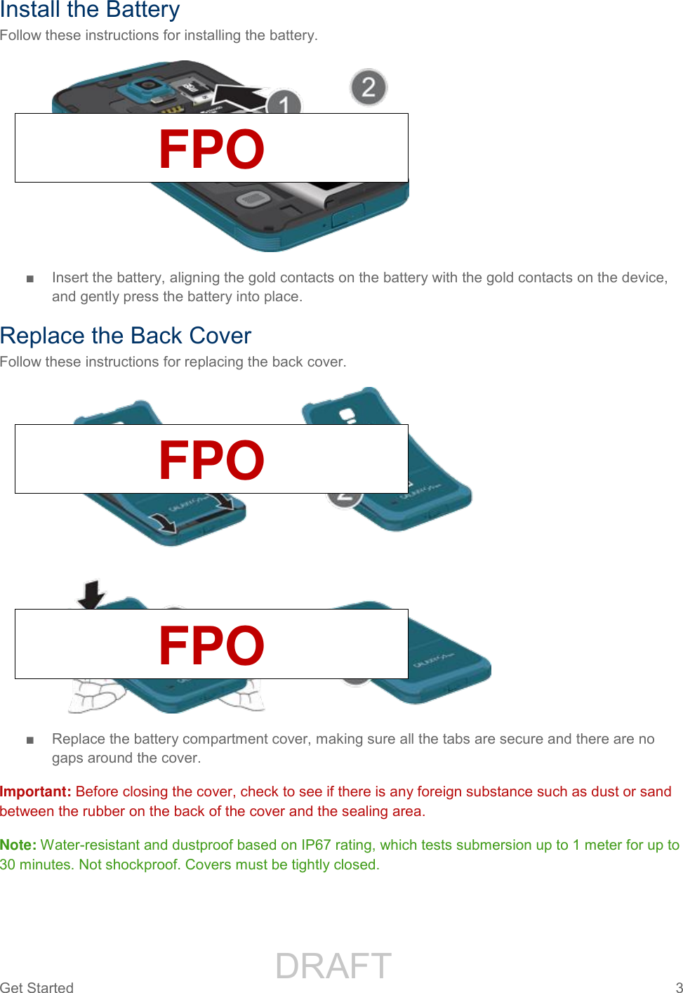                 DRAFT FOR INTERNAL USE ONLYGet Started  3   Install the Battery Follow these instructions for installing the battery.   ■  Insert the battery, aligning the gold contacts on the battery with the gold contacts on the device, and gently press the battery into place. Replace the Back Cover Follow these instructions for replacing the back cover.  ■  Replace the battery compartment cover, making sure all the tabs are secure and there are no gaps around the cover. Important: Before closing the cover, check to see if there is any foreign substance such as dust or sand between the rubber on the back of the cover and the sealing area. Note: Water-resistant and dustproof based on IP67 rating, which tests submersion up to 1 meter for up to 30 minutes. Not shockproof. Covers must be tightly closed. FPO FPO FPO 
