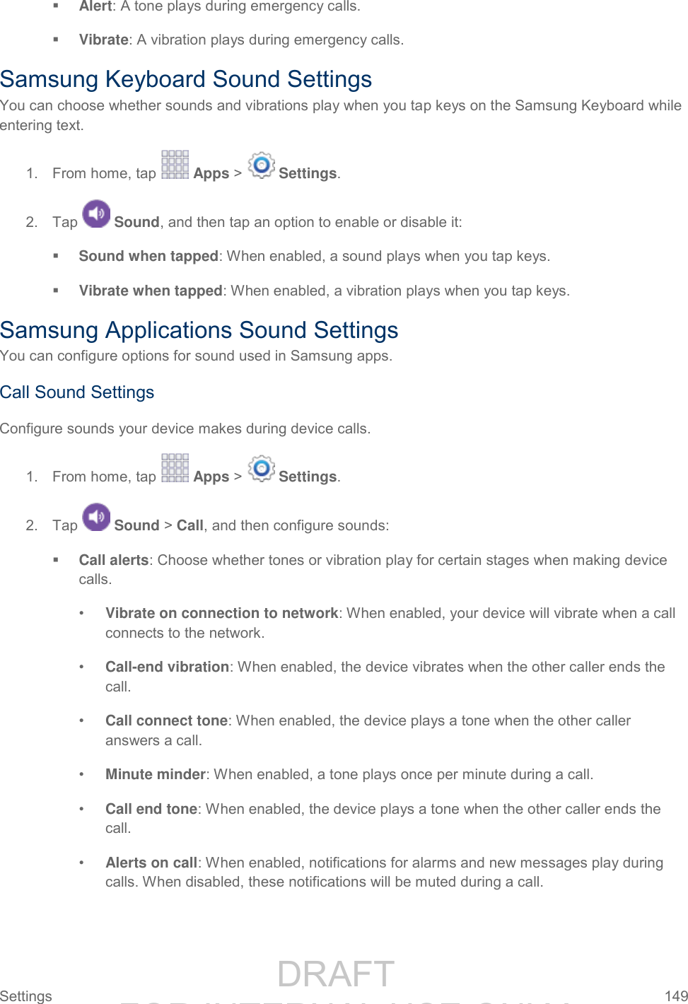                 DRAFT FOR INTERNAL USE ONLY Settings  149    Alert: A tone plays during emergency calls.  Vibrate: A vibration plays during emergency calls. Samsung Keyboard Sound Settings You can choose whether sounds and vibrations play when you tap keys on the Samsung Keyboard while entering text. 1.  From home, tap   Apps &gt;   Settings.  2.  Tap   Sound, and then tap an option to enable or disable it:  Sound when tapped: When enabled, a sound plays when you tap keys.  Vibrate when tapped: When enabled, a vibration plays when you tap keys. Samsung Applications Sound Settings You can configure options for sound used in Samsung apps. Call Sound Settings Configure sounds your device makes during device calls. 1.  From home, tap   Apps &gt;   Settings.  2.  Tap   Sound &gt; Call, and then configure sounds:  Call alerts: Choose whether tones or vibration play for certain stages when making device calls. • Vibrate on connection to network: When enabled, your device will vibrate when a call connects to the network. • Call-end vibration: When enabled, the device vibrates when the other caller ends the call. • Call connect tone: When enabled, the device plays a tone when the other caller answers a call.  • Minute minder: When enabled, a tone plays once per minute during a call. • Call end tone: When enabled, the device plays a tone when the other caller ends the call.  • Alerts on call: When enabled, notifications for alarms and new messages play during calls. When disabled, these notifications will be muted during a call. 