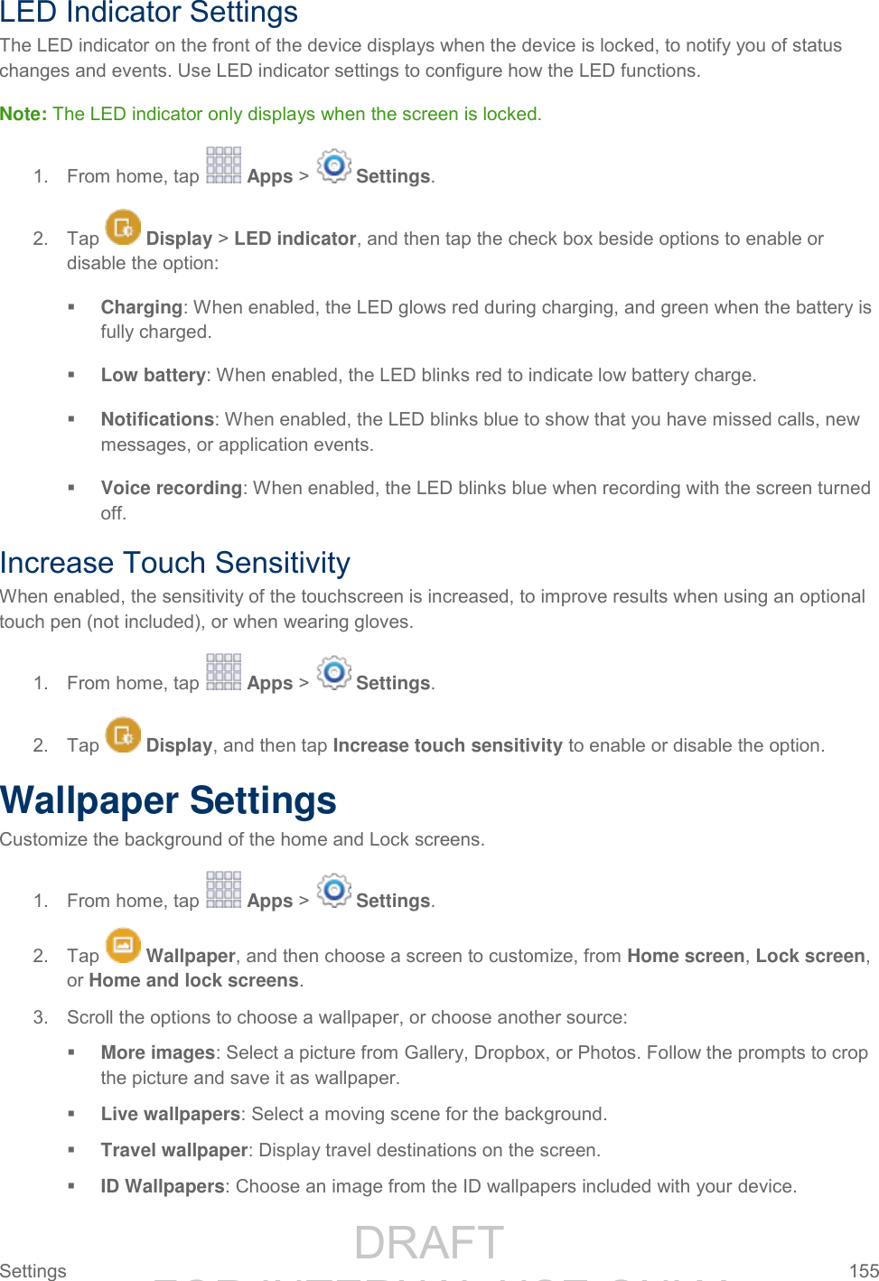                 DRAFT FOR INTERNAL USE ONLY Settings  155   LED Indicator Settings The LED indicator on the front of the device displays when the device is locked, to notify you of status changes and events. Use LED indicator settings to configure how the LED functions. Note: The LED indicator only displays when the screen is locked. 1.  From home, tap   Apps &gt;   Settings.  2.  Tap   Display &gt; LED indicator, and then tap the check box beside options to enable or disable the option:  Charging: When enabled, the LED glows red during charging, and green when the battery is fully charged.  Low battery: When enabled, the LED blinks red to indicate low battery charge.  Notifications: When enabled, the LED blinks blue to show that you have missed calls, new messages, or application events.  Voice recording: When enabled, the LED blinks blue when recording with the screen turned off. Increase Touch Sensitivity When enabled, the sensitivity of the touchscreen is increased, to improve results when using an optional touch pen (not included), or when wearing gloves. 1.  From home, tap   Apps &gt;   Settings.  2.  Tap   Display, and then tap Increase touch sensitivity to enable or disable the option. Wallpaper Settings Customize the background of the home and Lock screens. 1.  From home, tap   Apps &gt;   Settings.  2.  Tap   Wallpaper, and then choose a screen to customize, from Home screen, Lock screen, or Home and lock screens. 3.  Scroll the options to choose a wallpaper, or choose another source:  More images: Select a picture from Gallery, Dropbox, or Photos. Follow the prompts to crop the picture and save it as wallpaper.  Live wallpapers: Select a moving scene for the background.  Travel wallpaper: Display travel destinations on the screen.  ID Wallpapers: Choose an image from the ID wallpapers included with your device. 