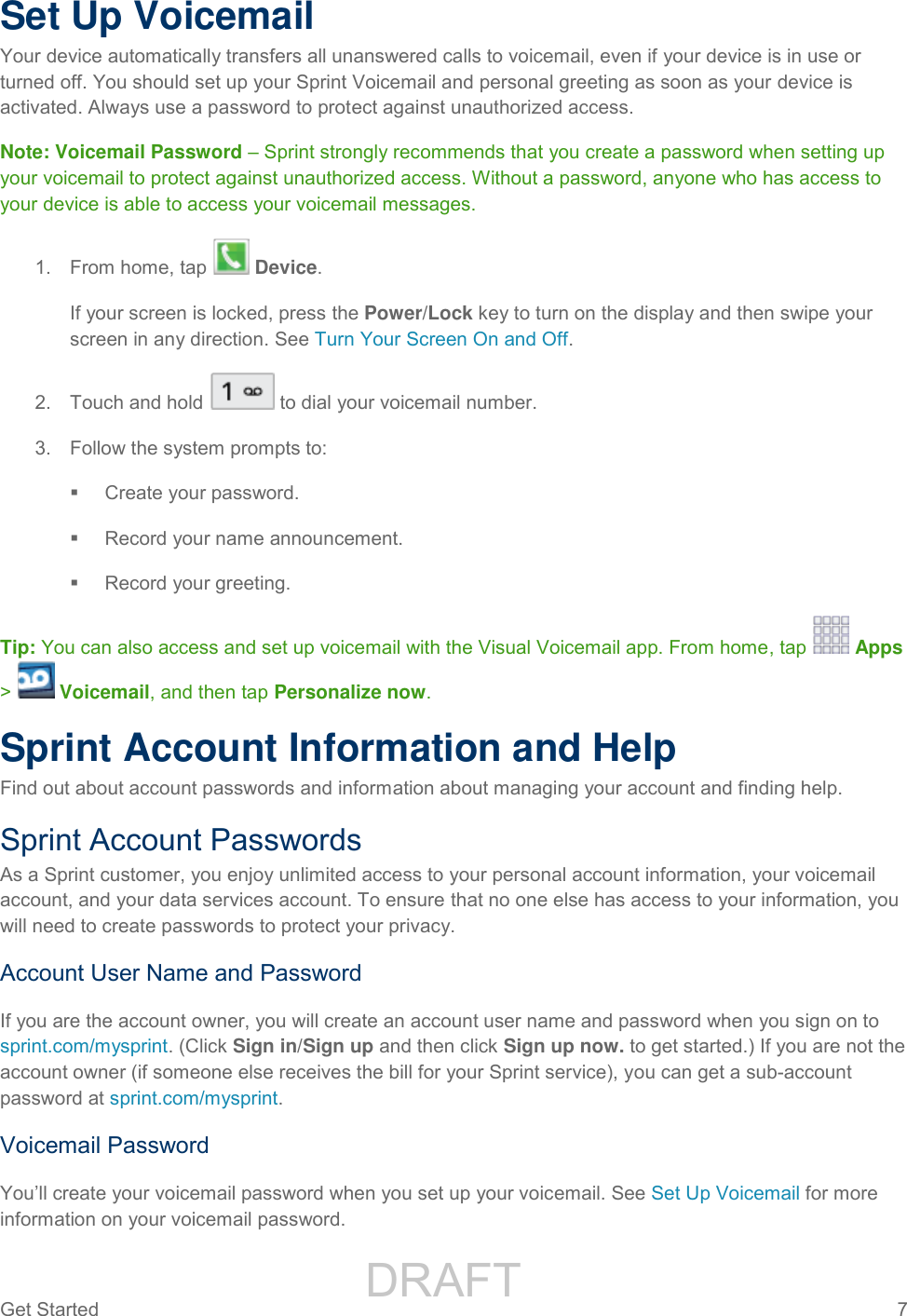                 DRAFT FOR INTERNAL USE ONLYGet Started  7   Set Up Voicemail Your device automatically transfers all unanswered calls to voicemail, even if your device is in use or turned off. You should set up your Sprint Voicemail and personal greeting as soon as your device is activated. Always use a password to protect against unauthorized access.  Note: Voicemail Password – Sprint strongly recommends that you create a password when setting up your voicemail to protect against unauthorized access. Without a password, anyone who has access to your device is able to access your voicemail messages. 1.  From home, tap   Device.  If your screen is locked, press the Power/Lock key to turn on the display and then swipe your screen in any direction. See Turn Your Screen On and Off. 2.  Touch and hold  to dial your voicemail number. 3.  Follow the system prompts to:   Create your password.   Record your name announcement.   Record your greeting. Tip: You can also access and set up voicemail with the Visual Voicemail app. From home, tap   Apps &gt;   Voicemail, and then tap Personalize now. Sprint Account Information and Help Find out about account passwords and information about managing your account and finding help. Sprint Account Passwords As a Sprint customer, you enjoy unlimited access to your personal account information, your voicemail account, and your data services account. To ensure that no one else has access to your information, you will need to create passwords to protect your privacy. Account User Name and Password If you are the account owner, you will create an account user name and password when you sign on to sprint.com/mysprint. (Click Sign in/Sign up and then click Sign up now. to get started.) If you are not the account owner (if someone else receives the bill for your Sprint service), you can get a sub-account password at sprint.com/mysprint. Voicemail Password You’ll create your voicemail password when you set up your voicemail. See Set Up Voicemail for more information on your voicemail password. 