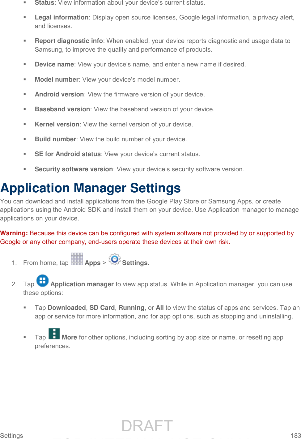                 DRAFT FOR INTERNAL USE ONLY Settings  183    Status: View information about your device’s current status.  Legal information: Display open source licenses, Google legal information, a privacy alert, and licenses.  Report diagnostic info: When enabled, your device reports diagnostic and usage data to Samsung, to improve the quality and performance of products.  Device name: View your device’s name, and enter a new name if desired.  Model number: View your device’s model number.   Android version: View the firmware version of your device.   Baseband version: View the baseband version of your device.  Kernel version: View the kernel version of your device.   Build number: View the build number of your device.  SE for Android status: View your device’s current status.  Security software version: View your device’s security software version. Application Manager Settings You can download and install applications from the Google Play Store or Samsung Apps, or create applications using the Android SDK and install them on your device. Use Application manager to manage applications on your device. Warning: Because this device can be configured with system software not provided by or supported by Google or any other company, end-users operate these devices at their own risk. 1.  From home, tap   Apps &gt;   Settings. 2.  Tap   Application manager to view app status. While in Application manager, you can use these options:   Tap Downloaded, SD Card, Running, or All to view the status of apps and services. Tap an app or service for more information, and for app options, such as stopping and uninstalling.   Tap   More for other options, including sorting by app size or name, or resetting app preferences. 