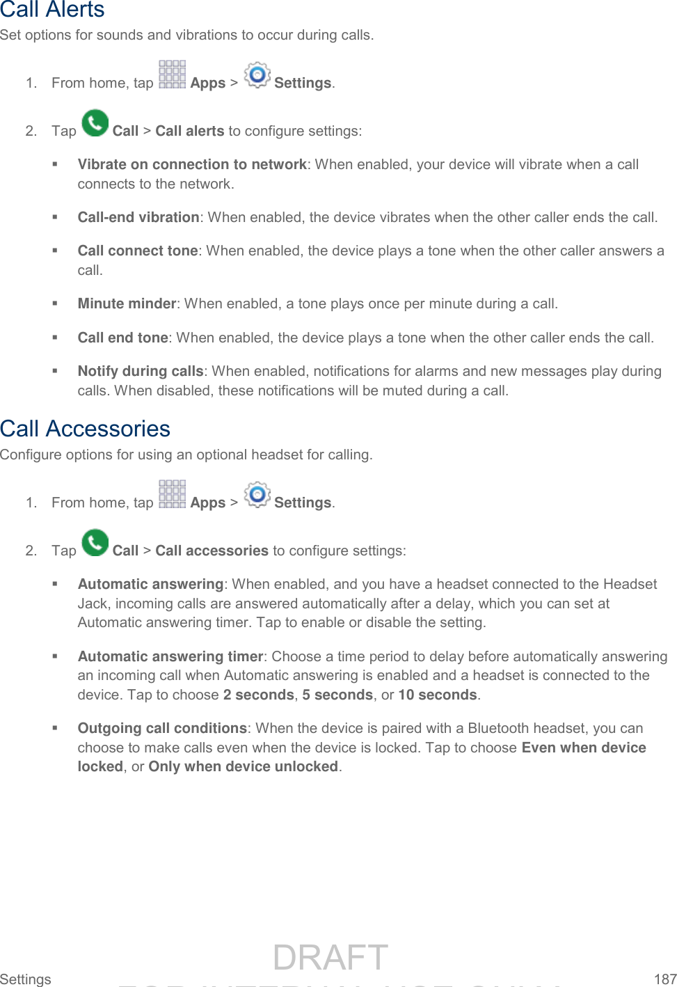                 DRAFT FOR INTERNAL USE ONLY Settings  187   Call Alerts Set options for sounds and vibrations to occur during calls. 1.  From home, tap   Apps &gt;   Settings. 2.  Tap   Call &gt; Call alerts to configure settings:  Vibrate on connection to network: When enabled, your device will vibrate when a call connects to the network.  Call-end vibration: When enabled, the device vibrates when the other caller ends the call.  Call connect tone: When enabled, the device plays a tone when the other caller answers a call.   Minute minder: When enabled, a tone plays once per minute during a call.  Call end tone: When enabled, the device plays a tone when the other caller ends the call.   Notify during calls: When enabled, notifications for alarms and new messages play during calls. When disabled, these notifications will be muted during a call. Call Accessories Configure options for using an optional headset for calling. 1.  From home, tap   Apps &gt;   Settings. 2.  Tap   Call &gt; Call accessories to configure settings:  Automatic answering: When enabled, and you have a headset connected to the Headset Jack, incoming calls are answered automatically after a delay, which you can set at Automatic answering timer. Tap to enable or disable the setting.  Automatic answering timer: Choose a time period to delay before automatically answering an incoming call when Automatic answering is enabled and a headset is connected to the device. Tap to choose 2 seconds, 5 seconds, or 10 seconds.  Outgoing call conditions: When the device is paired with a Bluetooth headset, you can choose to make calls even when the device is locked. Tap to choose Even when device locked, or Only when device unlocked. 