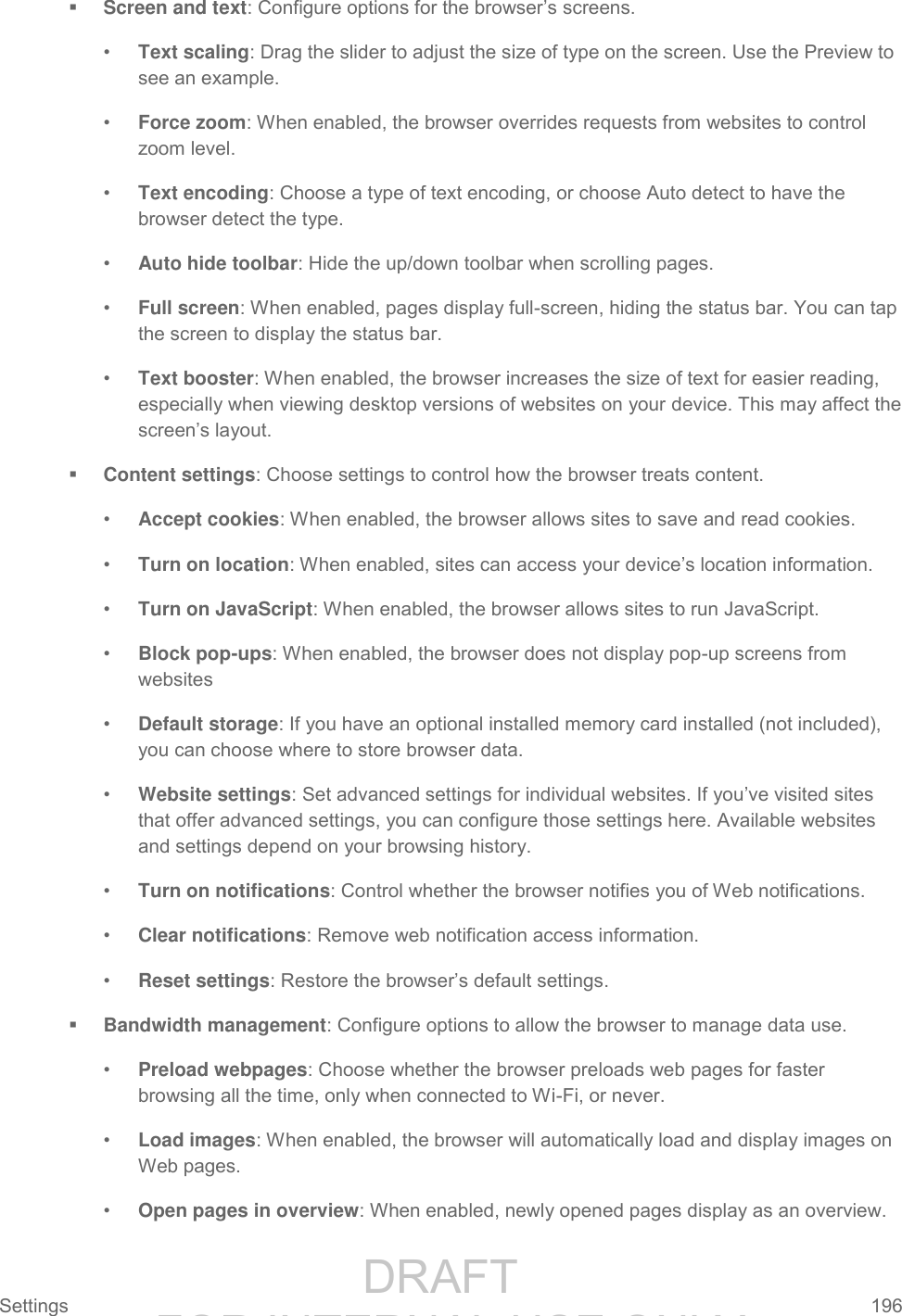                 DRAFT FOR INTERNAL USE ONLY Settings  196    Screen and text: Configure options for the browser’s screens. • Text scaling: Drag the slider to adjust the size of type on the screen. Use the Preview to see an example. • Force zoom: When enabled, the browser overrides requests from websites to control zoom level. • Text encoding: Choose a type of text encoding, or choose Auto detect to have the browser detect the type. • Auto hide toolbar: Hide the up/down toolbar when scrolling pages. • Full screen: When enabled, pages display full-screen, hiding the status bar. You can tap the screen to display the status bar. • Text booster: When enabled, the browser increases the size of text for easier reading, especially when viewing desktop versions of websites on your device. This may affect the screen’s layout.  Content settings: Choose settings to control how the browser treats content. • Accept cookies: When enabled, the browser allows sites to save and read cookies. • Turn on location: When enabled, sites can access your device’s location information. • Turn on JavaScript: When enabled, the browser allows sites to run JavaScript. • Block pop-ups: When enabled, the browser does not display pop-up screens from websites • Default storage: If you have an optional installed memory card installed (not included), you can choose where to store browser data. • Website settings: Set advanced settings for individual websites. If you’ve visited sites that offer advanced settings, you can configure those settings here. Available websites and settings depend on your browsing history. • Turn on notifications: Control whether the browser notifies you of Web notifications. • Clear notifications: Remove web notification access information. • Reset settings: Restore the browser’s default settings.  Bandwidth management: Configure options to allow the browser to manage data use. • Preload webpages: Choose whether the browser preloads web pages for faster browsing all the time, only when connected to Wi-Fi, or never. • Load images: When enabled, the browser will automatically load and display images on Web pages. • Open pages in overview: When enabled, newly opened pages display as an overview. 