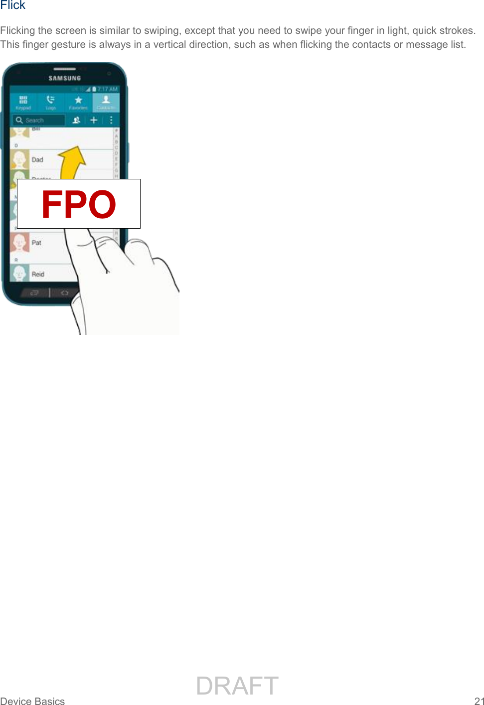                 DRAFT FOR INTERNAL USE ONLYDevice Basics  21   Flick Flicking the screen is similar to swiping, except that you need to swipe your finger in light, quick strokes. This finger gesture is always in a vertical direction, such as when flicking the contacts or message list.  FPO 