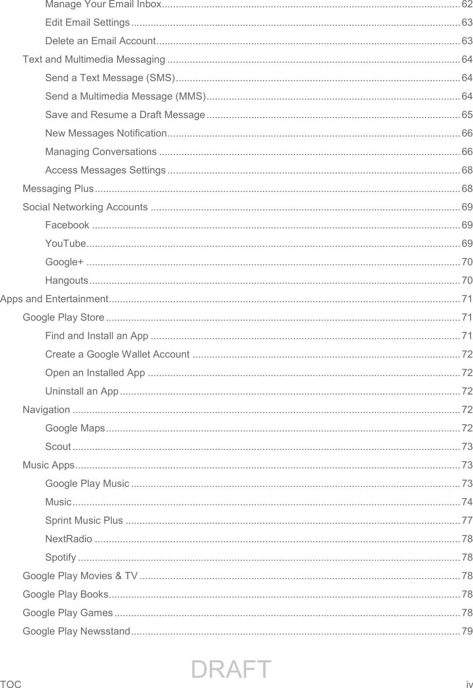                 DRAFT FOR INTERNAL USE ONLYTOC  iv   Manage Your Email Inbox ........................................................................................................... 62 Edit Email Settings ...................................................................................................................... 63 Delete an Email Account ............................................................................................................. 63 Text and Multimedia Messaging ......................................................................................................... 64 Send a Text Message (SMS) ...................................................................................................... 64 Send a Multimedia Message (MMS) ........................................................................................... 64 Save and Resume a Draft Message ........................................................................................... 65 New Messages Notification ......................................................................................................... 66 Managing Conversations ............................................................................................................ 66 Access Messages Settings ......................................................................................................... 68 Messaging Plus ................................................................................................................................... 68 Social Networking Accounts ............................................................................................................... 69 Facebook .................................................................................................................................... 69 YouTube ...................................................................................................................................... 69 Google+ ...................................................................................................................................... 70 Hangouts ..................................................................................................................................... 70 Apps and Entertainment .............................................................................................................................. 71 Google Play Store ............................................................................................................................... 71 Find and Install an App ............................................................................................................... 71 Create a Google Wallet Account ................................................................................................ 72 Open an Installed App ................................................................................................................ 72 Uninstall an App .......................................................................................................................... 72 Navigation ........................................................................................................................................... 72 Google Maps ............................................................................................................................... 72 Scout ........................................................................................................................................... 73 Music Apps .......................................................................................................................................... 73 Google Play Music ...................................................................................................................... 73 Music ........................................................................................................................................... 74 Sprint Music Plus ........................................................................................................................ 77 NextRadio ................................................................................................................................... 78 Spotify ......................................................................................................................................... 78 Google Play Movies &amp; TV ................................................................................................................... 78 Google Play Books.............................................................................................................................. 78 Google Play Games ............................................................................................................................ 78 Google Play Newsstand ...................................................................................................................... 79 