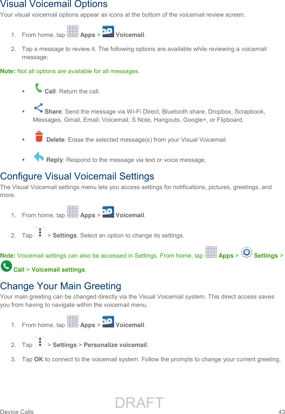                 DRAFT FOR INTERNAL USE ONLY Device Calls  43   Visual Voicemail Options Your visual voicemail options appear as icons at the bottom of the voicemail review screen. 1.  From home, tap   Apps &gt;   Voicemail. 2.  Tap a message to review it. The following options are available while reviewing a voicemail message: Note: Not all options are available for all messages.  Call: Return the call.  Share: Send the message via Wi-Fi Direct, Bluetooth share, Dropbox, Scrapbook, Messages, Gmail, Email, Voicemail, S Note, Hangouts, Google+, or Flipboard.    Delete: Erase the selected message(s) from your Visual Voicemail.    Reply: Respond to the message via text or voice message. Configure Visual Voicemail Settings The Visual Voicemail settings menu lets you access settings for notifications, pictures, greetings, and more. 1.  From home, tap   Apps &gt;   Voicemail. 2.  Tap   &gt; Settings. Select an option to change its settings.  Note: Voicemail settings can also be accessed in Settings. From home, tap   Apps &gt;   Settings &gt;  Call &gt; Voicemail settings. Change Your Main Greeting Your main greeting can be changed directly via the Visual Voicemail system. This direct access saves you from having to navigate within the voicemail menu. 1.  From home, tap   Apps &gt;   Voicemail. 2.  Tap   &gt; Settings &gt; Personalize voicemail. 3.  Tap OK to connect to the voicemail system. Follow the prompts to change your current greeting. 