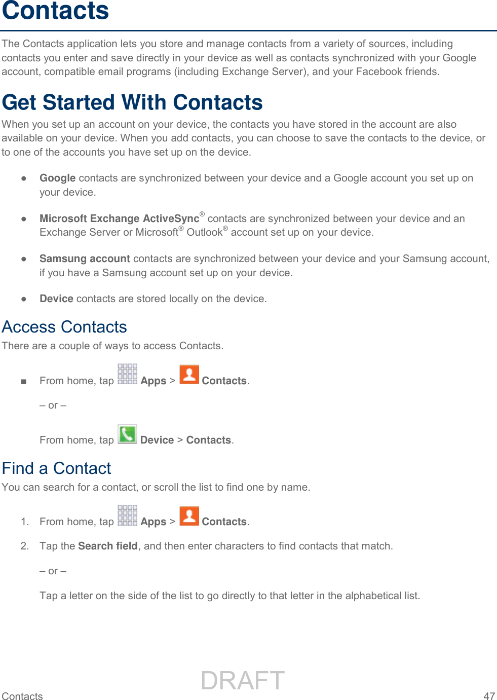                 DRAFT FOR INTERNAL USE ONLY Contacts  47   Contacts The Contacts application lets you store and manage contacts from a variety of sources, including contacts you enter and save directly in your device as well as contacts synchronized with your Google account, compatible email programs (including Exchange Server), and your Facebook friends. Get Started With Contacts When you set up an account on your device, the contacts you have stored in the account are also available on your device. When you add contacts, you can choose to save the contacts to the device, or to one of the accounts you have set up on the device. ● Google contacts are synchronized between your device and a Google account you set up on your device. ● Microsoft Exchange ActiveSync® contacts are synchronized between your device and an Exchange Server or Microsoft® Outlook® account set up on your device. ● Samsung account contacts are synchronized between your device and your Samsung account, if you have a Samsung account set up on your device. ● Device contacts are stored locally on the device. Access Contacts There are a couple of ways to access Contacts. ■  From home, tap   Apps &gt;   Contacts. – or – From home, tap   Device &gt; Contacts. Find a Contact You can search for a contact, or scroll the list to find one by name. 1.  From home, tap   Apps &gt;   Contacts. 2.  Tap the Search field, and then enter characters to find contacts that match. – or – Tap a letter on the side of the list to go directly to that letter in the alphabetical list. 
