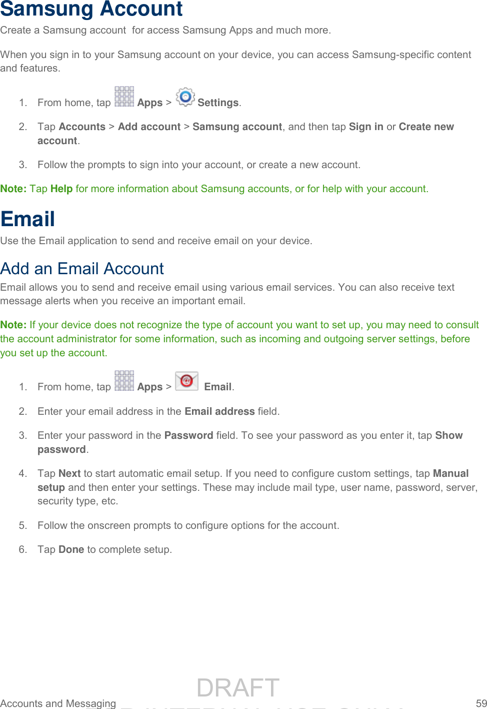                 DRAFT FOR INTERNAL USE ONLY Accounts and Messaging  59   Samsung Account Create a Samsung account  for access Samsung Apps and much more. When you sign in to your Samsung account on your device, you can access Samsung-specific content and features. 1.  From home, tap   Apps &gt;   Settings. 2.  Tap Accounts &gt; Add account &gt; Samsung account, and then tap Sign in or Create new account. 3.  Follow the prompts to sign into your account, or create a new account. Note: Tap Help for more information about Samsung accounts, or for help with your account. Email Use the Email application to send and receive email on your device. Add an Email Account Email allows you to send and receive email using various email services. You can also receive text message alerts when you receive an important email. Note: If your device does not recognize the type of account you want to set up, you may need to consult the account administrator for some information, such as incoming and outgoing server settings, before you set up the account. 1.  From home, tap   Apps &gt;    Email.   Enter your email address in the Email address field. 2.  Enter your password in the Password field. To see your password as you enter it, tap Show 3.password.   Tap Next to start automatic email setup. If you need to configure custom settings, tap Manual 4.setup and then enter your settings. These may include mail type, user name, password, server, security type, etc.   Follow the onscreen prompts to configure options for the account. 5.  Tap Done to complete setup. 6.