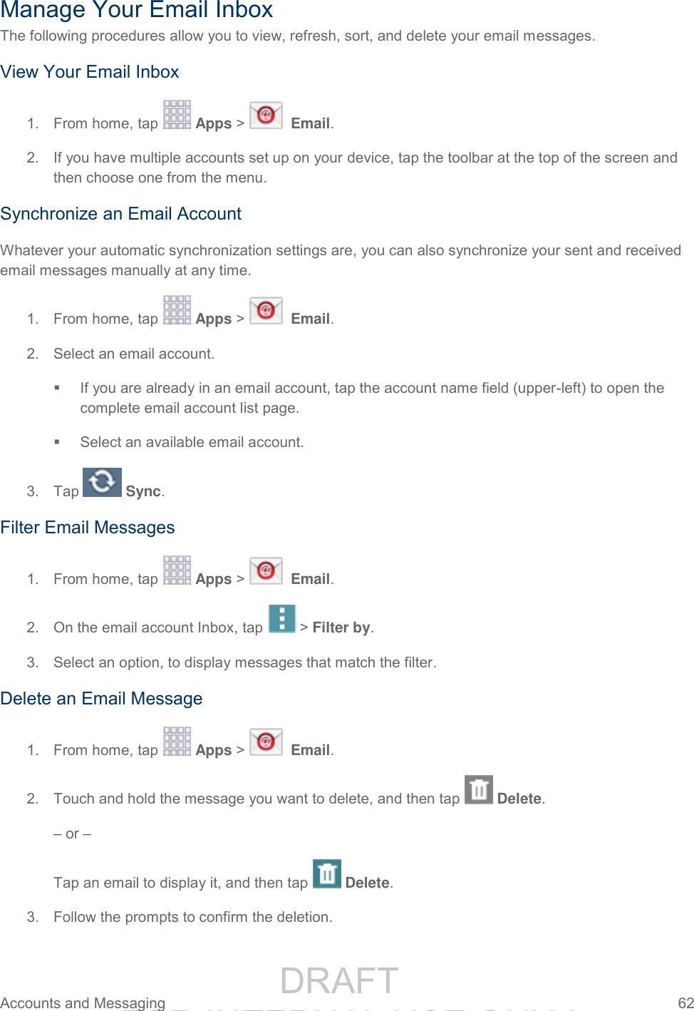                 DRAFT FOR INTERNAL USE ONLY Accounts and Messaging  62   Manage Your Email Inbox The following procedures allow you to view, refresh, sort, and delete your email messages. View Your Email Inbox 1.  From home, tap   Apps &gt;    Email. 2.  If you have multiple accounts set up on your device, tap the toolbar at the top of the screen and then choose one from the menu. Synchronize an Email Account Whatever your automatic synchronization settings are, you can also synchronize your sent and received email messages manually at any time. 1.  From home, tap   Apps &gt;    Email. 2.  Select an email account.    If you are already in an email account, tap the account name field (upper-left) to open the complete email account list page.   Select an available email account.  3.  Tap   Sync.  Filter Email Messages 1.  From home, tap   Apps &gt;    Email. 2.  On the email account Inbox, tap  &gt; Filter by. 3.  Select an option, to display messages that match the filter. Delete an Email Message 1.  From home, tap   Apps &gt;    Email. 2.  Touch and hold the message you want to delete, and then tap   Delete. – or – Tap an email to display it, and then tap   Delete. 3.  Follow the prompts to confirm the deletion. 