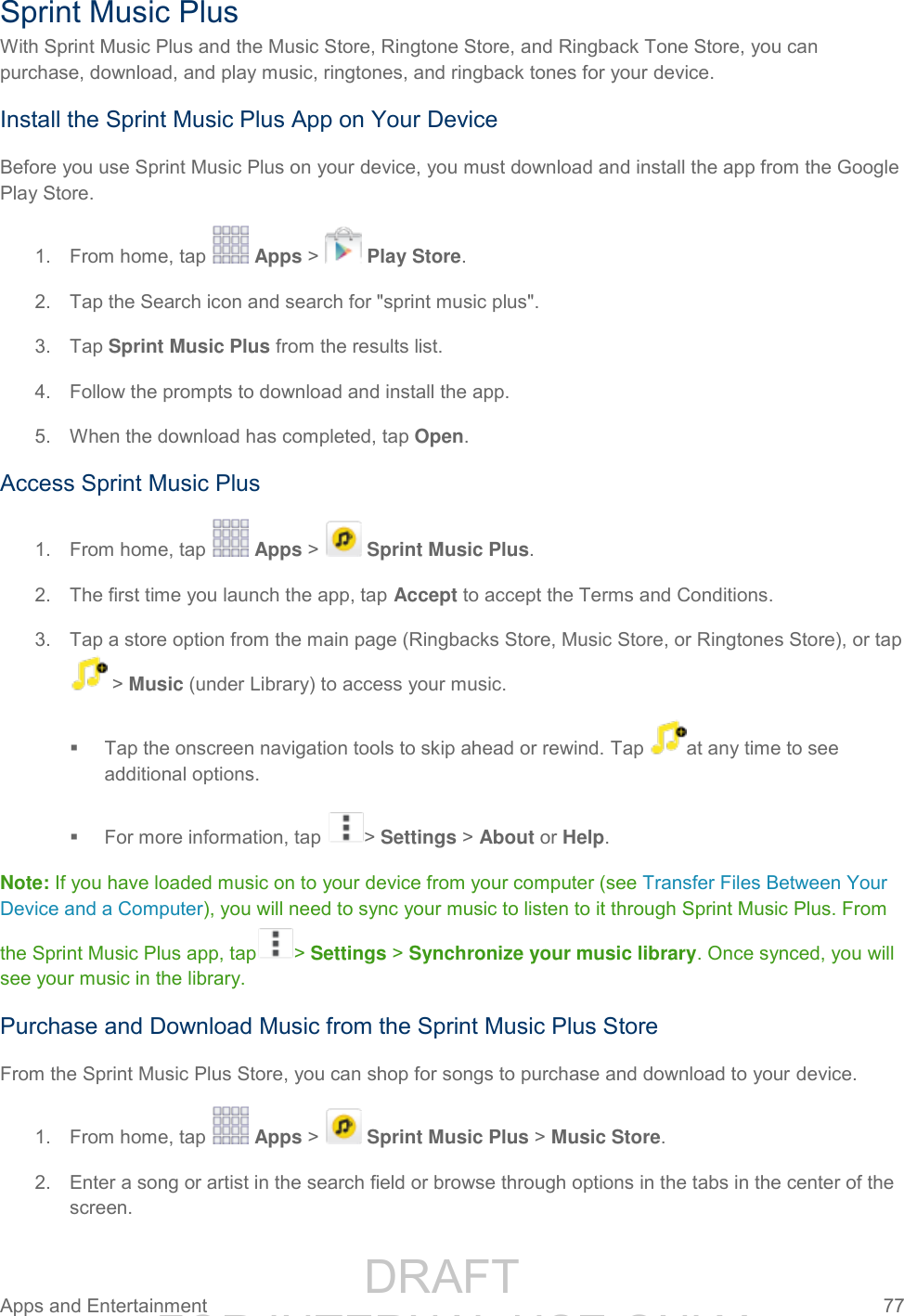                 DRAFT FOR INTERNAL USE ONLY Apps and Entertainment  77   Sprint Music Plus With Sprint Music Plus and the Music Store, Ringtone Store, and Ringback Tone Store, you can purchase, download, and play music, ringtones, and ringback tones for your device.  Install the Sprint Music Plus App on Your Device Before you use Sprint Music Plus on your device, you must download and install the app from the Google Play Store. 1.  From home, tap   Apps &gt;   Play Store. 2.  Tap the Search icon and search for &quot;sprint music plus&quot;. 3.  Tap Sprint Music Plus from the results list. 4.  Follow the prompts to download and install the app. 5.  When the download has completed, tap Open. Access Sprint Music Plus 1.  From home, tap   Apps &gt;   Sprint Music Plus. 2.  The first time you launch the app, tap Accept to accept the Terms and Conditions. 3.  Tap a store option from the main page (Ringbacks Store, Music Store, or Ringtones Store), or tap  &gt; Music (under Library) to access your music.   Tap the onscreen navigation tools to skip ahead or rewind. Tap  at any time to see additional options.    For more information, tap  &gt; Settings &gt; About or Help.  Note: If you have loaded music on to your device from your computer (see Transfer Files Between Your Device and a Computer), you will need to sync your music to listen to it through Sprint Music Plus. From the Sprint Music Plus app, tap &gt; Settings &gt; Synchronize your music library. Once synced, you will see your music in the library. Purchase and Download Music from the Sprint Music Plus Store From the Sprint Music Plus Store, you can shop for songs to purchase and download to your device. 1.  From home, tap   Apps &gt;   Sprint Music Plus &gt; Music Store. 2.  Enter a song or artist in the search field or browse through options in the tabs in the center of the screen. 