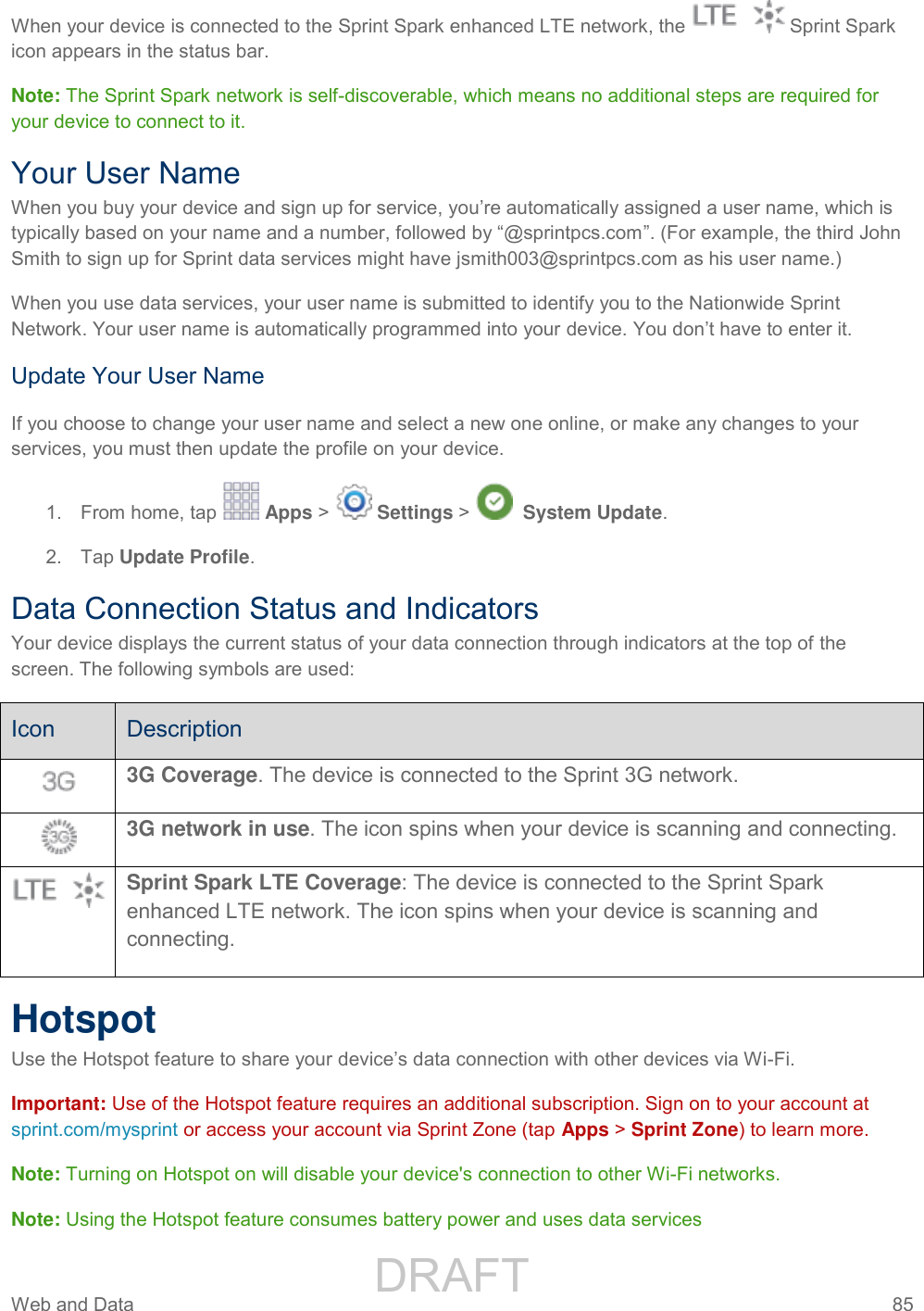                 DRAFT FOR INTERNAL USE ONLY Web and Data  85   When your device is connected to the Sprint Spark enhanced LTE network, the   Sprint Spark icon appears in the status bar. Note: The Sprint Spark network is self-discoverable, which means no additional steps are required for your device to connect to it. Your User Name When you buy your device and sign up for service, you’re automatically assigned a user name, which is typically based on your name and a number, followed by “@sprintpcs.com”. (For example, the third John Smith to sign up for Sprint data services might have jsmith003@sprintpcs.com as his user name.) When you use data services, your user name is submitted to identify you to the Nationwide Sprint Network. Your user name is automatically programmed into your device. You don’t have to enter it. Update Your User Name If you choose to change your user name and select a new one online, or make any changes to your services, you must then update the profile on your device. 1.  From home, tap   Apps &gt;   Settings &gt;    System Update.  2.  Tap Update Profile. Data Connection Status and Indicators Your device displays the current status of your data connection through indicators at the top of the screen. The following symbols are used: Icon Description  3G Coverage. The device is connected to the Sprint 3G network.   3G network in use. The icon spins when your device is scanning and connecting.  Sprint Spark LTE Coverage: The device is connected to the Sprint Spark enhanced LTE network. The icon spins when your device is scanning and connecting. Hotspot Use the Hotspot feature to share your device’s data connection with other devices via Wi-Fi. Important: Use of the Hotspot feature requires an additional subscription. Sign on to your account at sprint.com/mysprint or access your account via Sprint Zone (tap Apps &gt; Sprint Zone) to learn more.  Note: Turning on Hotspot on will disable your device&apos;s connection to other Wi-Fi networks. Note: Using the Hotspot feature consumes battery power and uses data services 