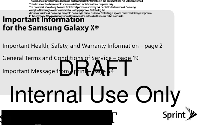 Important Information DRAFT This document is watermarked because certain important information in the document has not yet been verified. This document has been s ent to you as a draft and for inf ormational purposes only. The document should only be used f or int ernal purposes and may not be distributed outside of Samsung, except to Samsung's carrier customer for testing purpos es. Distributing the document outside of Samsung, except to Samsung's carrier customer for t esting purposes could r esult in legal exposure to the company if the preliminary, unverif ied information in the draft turns out to be inaccurate. for the Samsung Galaxy X® Important Health, Safety, and Warranty Information – page 2 General Terms and Conditions of Service – page 19 Important Message from Sprint – page 54 Internal Use Only T