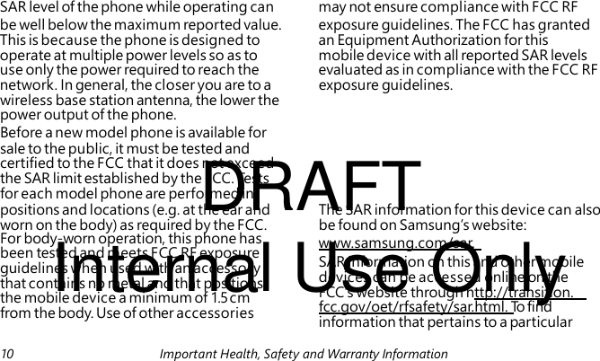 DRAFT Internal Use Only www.samsung.com/sar. SAR information on this and other mobile devices can be accessed online on the FCC’s website through http://transition. fcc.gov/oet/rfsafety/sar.html. To find information that pertains to a particular SAR level of the phone while operating can may not ensure compliance with FCC RF be well below the maximum reported value. exposure guidelines. The FCC has granted This is because the phone is designed to an Equipment Authorization for this operate at multiple power levels so as to mobile device with all reported SAR levels use only the power required to reach the evaluated as in compliance with the FCC RF network. In general, the closer you are to a exposure guidelines. wireless base station antenna, the lower the power output of the phone. Before a new model phone is available for sale to the public, it must be tested and certified to the FCC that it does not exceed the SAR limit established by the FCC. Tes t s for each model phone are performed in positions and locations (e.g. at the ear and The SAR information for this device can also worn on the body) as required by the FCC. be found on Samsung’s website: For body-worn operation, this phone has been tested and meets FCC RF exposure guidelines when used with an accessory that contains no metal and that positions the mobile device a minimum of 1.5 cm from the body. Use of other accessories 10 Important Health, Safety and Warranty Information