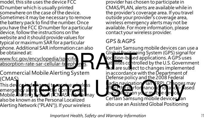 GPS & AGPS DRAFT Internal Use Only This device is designed to receive wireless emergency alerts from the Commercial Mobile Alerting System ("CMAS"; which may model, this site uses the device FCC provider has chosen to participate in ID number which is usually printed CMAS/PLAN, alerts are available while in somewhere on the case of the device. the provider's coverage area. If you travel Sometimes it may be necessary to remove outside your provider's coverage area, the battery pack to find the number. Once wireless emergency alerts may not be you have the FCC ID number for a particular available. For more information, please device, follow the instructions on the contact your wireless provider. website and it should provide values for typical or maximum SAR for a particular phone. Additional SAR information can also Certain Samsung mobile devices can use a be obtained at: Global Positioning System (GPS) signal for www.fcc.gov/encyclopedia/specific- location-based applications. A GPS uses absorption-rate-sar-cellular-telephones. satellites controlled by the U.S. Government that are subject to changes implemented Commercial Mobile Alerting System in accordance with the Department of (CMAS) Defense policy and the 2008 Federal Radio navigation Plan (FRP). Changes may affect the performance of location-based technology on your mobile device. also be known as the Personal Localized Certain Samsung mobile devices can Alerting Network ("PLAN")). If your wireless also use an Assisted Global Positioning Important Health, Safety and Warranty Information 11